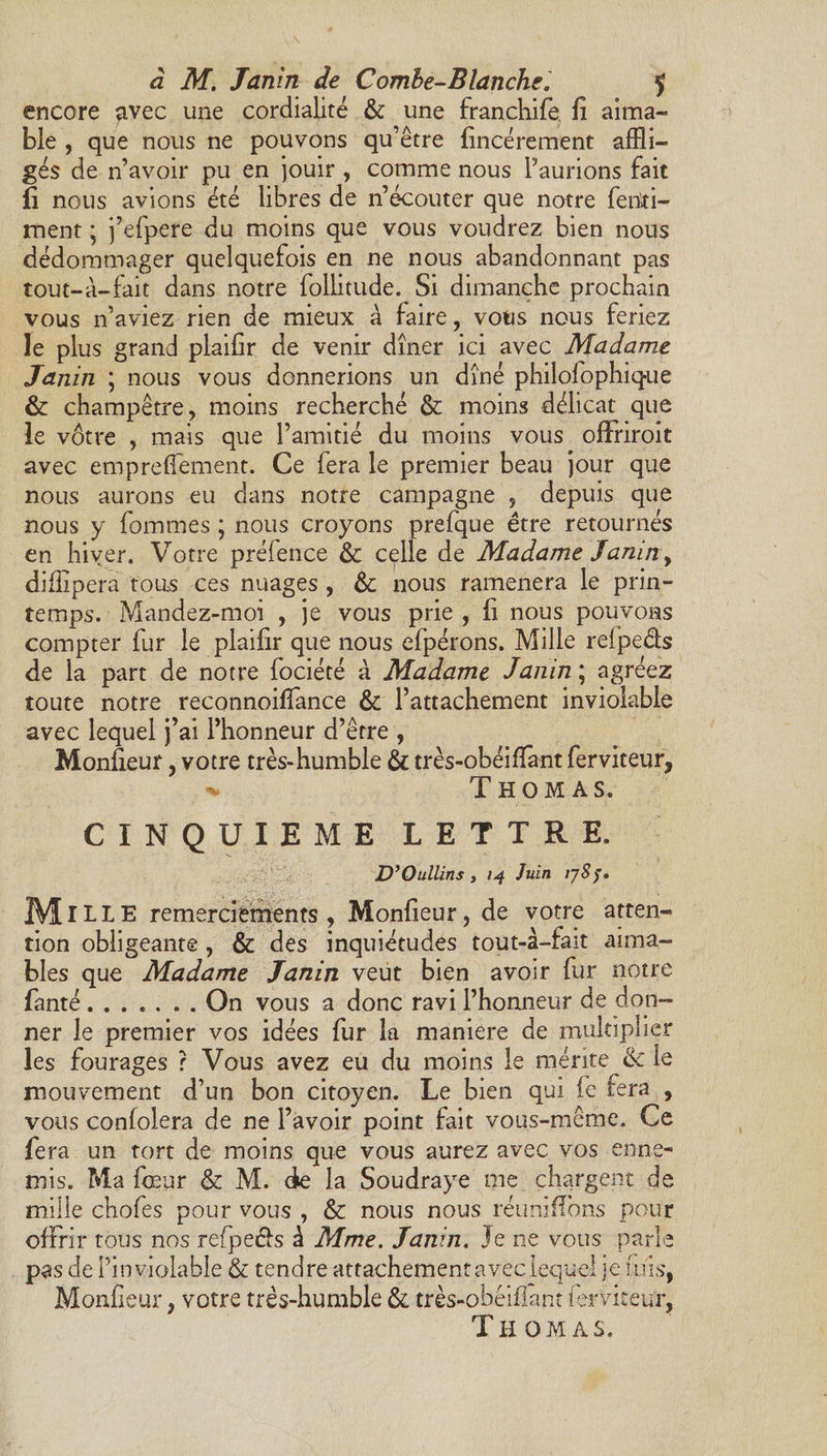 encore avec une cordialité &amp; une franchife fi aima¬ ble , que nous ne pouvons qu’être fincérement affli¬ gés de n’avoir pu en jouir , comme nous l’aurions fait fi nous avions été libres de n’écouter que notre ferixi- ment ; j’efpere du moins que vous voudrez bien nous dédommager quelquefois en ne nous abandonnant pas tout-à-fait dans notre follitude. Si dimanche prochain vous n’aviez rien de mieux à faire, vous nous feriez le plus grand plaifir de venir dîner ici avec Madame Tanin ; nous vous donnerions un dîné philofophique &amp; champêtre, moins recherché &amp; moins délicat que le vôtre , mais que l’amitié du moins vous ofFriroit avec emprefiement. Ce fera le premier beau jour que nous aurons eu dans notre campagne , depuis que nous y fommes ; nous croyons prefque être retournés en hiver. Votre préfence &amp; celle de Madame Tanin , diffipera tous ces nuages , &amp; nous ramènera le prin¬ temps. Mandez-moi , je vous prie , fi nous pouvons compter fur le plaifir que nous efpérons. Mille refpe&amp;s de la part de notre fociété à Madame Janin ; agréez toute notre reconnoifiance &amp; l’attachement inviolable avec lequel j’ai l’honneur d’être , Moniteur, votre très-humble &amp; très-obéifiant ferviteur, «v Thomas. CINQUIEME LETTRE. D’Oullins y 14 Juin ijSj. M ILLE remerciements, Monfieur, de votre atten¬ tion obligeante , &amp; des inquiétudes tout-à-fait aima¬ bles que Madame Tanin veut bien avoir fur notre fanté.On vous a donc ravi l’honneur de don¬ ner le premier vos idées fur la maniéré de multiplier les fourages ? Vous avez eu du moins le mérite &amp; le mouvement d’un bon citoyen. Le bien qui fe fera , vous confolera de ne l’avoir point fait vous-même. Ce fera un tort de moins que vous aurez avec vos enne¬ mis. Ma four &amp; M. de la Soudraye me chargent de mille chofes pour vous , &amp; nous nous réunifions pour offrir tous nos refpe&amp;s à Mme. Tanin. Je ne vous parle pas de l’inviolable &amp; tendre attachement avec lequel je fuis, Monfieur, votre três-humble &amp; très-obêifiant ierviteur, Thomas.