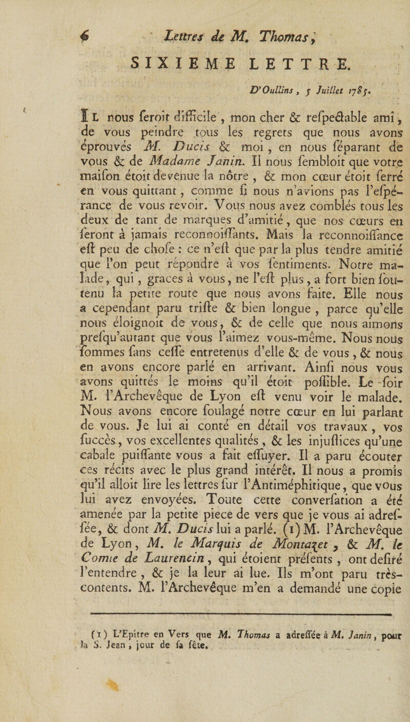 SIXIEME LETTRE. D'Oullins t j Juillet ijS5. ï L nous feroit difficile , mon cher & refpe&able ami, de vous peindre tous les regrets que nous avons éprouvés M. Ducis & moi , en nous féparant de vous & de Madame Janin. Il nous fembloit que votre maifon étoit devenue la nôtre , & mon cœur étoit ferre en vous quittant, comme fi nous n’avions pas l’efpé- rance de vous revoir. Vous nous avez comblés tous les deux de tant de marques d’amitié, que nos cœurs en feront à jamais reconnoifiants. Mais la reconnoifîance efi: peu de chofe : ce n’efl que par la plus tendre amitié que l’on peut répondre à vos fentiments. Notre ma¬ lade , qui, grâces à vous, ne l’eft plus, a fort bien fou- tenu la petite route que nous avons faite. Elle nous a cependant paru trifte & bien longue , parce qu’elle nous éloignoit de vous, ôc de celle que nous aimons prefqu’autant que vous l’aimez vous-même. Nous nous fommes fans celfe entretenus d’elle & de vous , & nous en avons encore parlé en arrivant. Ainfi nous vous avons quittés le moins qu’il étoit poffible. Le ~foir M. f Archevêque de Lyon eft venu voir le malade. Nous avons encore foulage notre cœur en lui parlant de vous. Je lui ai conté en détail vos travaux , vos fuccès, vos excellentes qualités , & les injufiiees qu’une cabale puifiante vous a fait efifuyer. Il a paru écouter ces récits avec le plus grand intérêt. Il nous a promis qu’il alloit lire les lettres fur T Antiméphitique, que vous lui avez envoyées. Toute cette converfation a été amenée par la petite piece de vers que je vous ai adrefi fée, & dont M. DucisXm a parlé. (i)M. l’Archevêque de Lyon, M. le Marquis de Montait , & M. le Comte de Laurencin, qui étoient préfents , ont defiré l’entendre , & je la leur ai lue. Ils m’ont paru très- contents. M. l’Archevêque m’en a demandé une copie (i) UEpltre en Vers que M. Thomas a adrelFée à M, Janin, pour la S. Jean , jour de la fête.