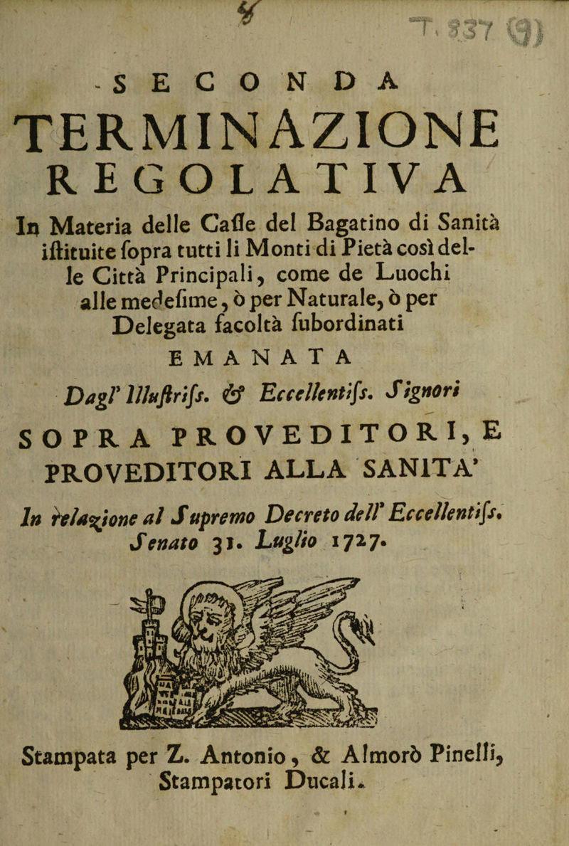 -SECONDA TERMINAZIONE REGOLATIVA In Materia delle Cade del Bagatino di Sanità iftituite Copra tutti li Monti di Pietà così del¬ le Città Principali, come de Luochi alle medefime, ò per Naturale, ò per Delegata facoltà fubordinati EMANATA Dagl' lJluftrifs. &amp; Eccellentifs. Signori SOPRA PRO VEDITORI, E PRO VEDITORI ALLA SANITÀ’ Jtt telamone al Supremo Decreto dell Eccellenttfs* Senato 31. Luglio 1727. Stampata per Z. Antonio, &amp; Almorò Pinelli, Stampatori Ducali*