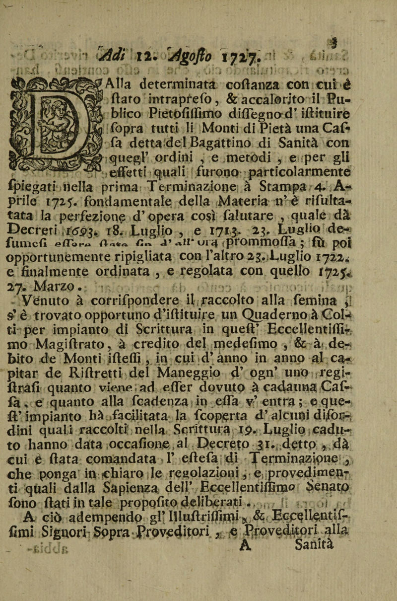 ojto 1727, : « t Alla determinata codanza con cui è darò intrapfelò, &amp; accalorato il Pu- blico Pietofilfimo didegna d’ idituiré (òpra tutti li Monti di Pietà una Caf- •fa detta delBagattino di Sanità con iquegf ordini , e .metodi , e-per gli ... .ìt^flTetti ejuàli furono particolarmente (piegati lìdia prima Terminazione à Stampa 4. A- prile 1725. fondamentale della Materia n’ è ri fulta- tata la perfezione d’opera così falutare , quale dà Decreti rtfpj. 18. Luglio , e 1713. 2?. Luglio de¬ functi Art*, fi*» r ali 01 a ( prom moda » fìt poi opportunemente ripigliata con l’altro 23.;LugIio 1722^ e finalmente ordinata , e regolata con quello 172j, 27. Marzo • I- Venuto à corrifpondere il raccolto alla femina lì è trovato opportuno d’iftituire un Quaderno à Col^ ti per impianto di Scrittura in queft’ Eccellentilfi- mo Magi (Irato, à credito del medefimo , &amp; à de¬ bito de Monti ideili, in cui d’anno in anno al ca- pitar de Ridretti del Maneggio d’ ogn’ uno regi- drafi quanto viene; ad e (Ter dovuto à cadauna Cal¬ ia, e quanto alla fcadenza in ella v’entra ; e que¬ ll’impianto hà .facilitata la fcoperta d’alcuni difor- dini quali raccolti nella Scrittura rp. Luglio cadu¬ to hanno data occafione .al Decreto 31. detto , dà cui è data comandata 1’ edefa di Terminazione , che ponga in chiaro le regolazioni, e provedimen- tì qùali dalla Sapienza dell’ Ecpellentifllmo Senato fono dati in tale propqfitodeliberati. ») j A ciò adempendo gl’ Illudrilfuni K &amp; Ecc^Ilentif- fimi Signori Sopra Proveditori j e ProvedUorialIa A Sanità