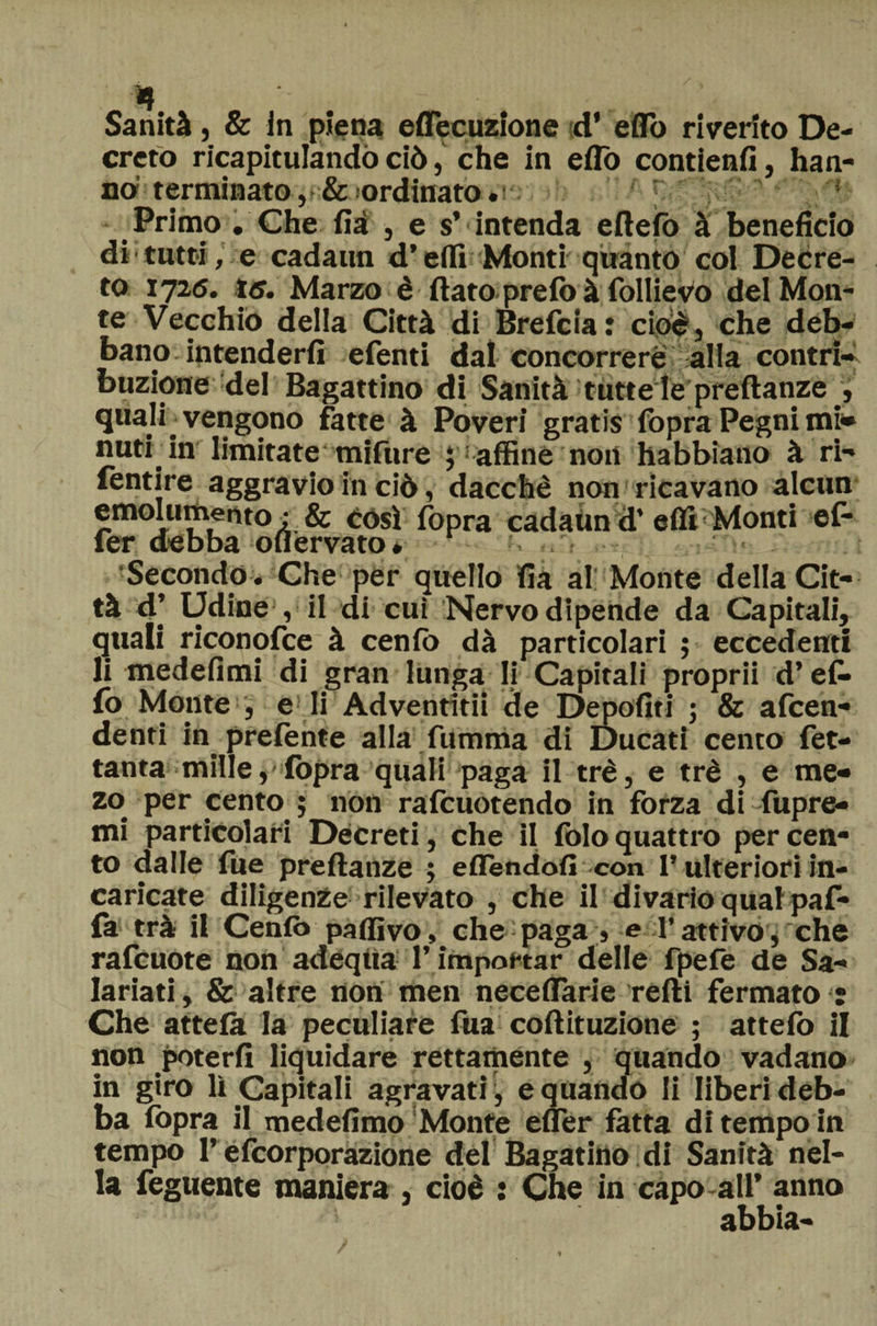 •f Sanità, &amp; in piena eflecuzione d’ eflo riverito De¬ creto ricapitulandò ciò, che in eflo contienfi, han¬ no1 terminato , &amp; ordinato. ’ Primo . Che iìà , e s’ intenda eftefò à beneficio di tutti, e cadaun d’erti Monti quanto col Decre¬ to 1725. 15. Marzo è flato, prefo à follievo del Mon¬ te Vecchio della Città di Brefcia: cioè, che deb¬ bano intenderli efenti dal concorrere alla contri» buzione del Bagattino di Sanità tutte le preftanze , quajf vengono fatte à Poveri gratis fopra Pegni mi» nuti in limitate mifure ; affine non habbiano à ri- fentire aggravio in ciò, dacché non ricavano alcun emolumento : &amp; così fopra cadaUnd’erti Monti ef* fer d^bb^ ouerv^to * : > Secondo . Che per quello fia al Monte della Cit¬ tà 4’ Udine , il di cui Nervo dipende da Capitali, quali riconofce à cenfb dà particolari ; eccedenti li medefimi di gran lunga li Capitali proprii d’ef* fo Monte , e li Adventitii de Depofiti ; &amp; afcen- denti in prefente alla fumma di Ducati cento fet- tanta mille, fopra quali paga il tré, e tré , e me- zo per cento ; non rafcuotendo in forza di fupre- mi particolari Decreti, che il folo quattro per cen¬ to dalle fue preftanze ; eflendofi con l’ulteriori in¬ caricate diligenze rilevato , che il divario qual paf- la trà il Cento partivo, che paga , e l’attivo, che rafcuote non adequa l’importar delle fpefe de Sa¬ lariati, &amp; altre non men neceflarie redi fermato : Che attela la peculiare fua coftituzione ; attefo il non poterli liquidare rettamente , quando vadano in giro lì Capitali agravati , e quando li liberi deb¬ ba fopra il medefimo Monte efler fatta di tempo in tempo l’efcorporazione del Bagarino di Sanità nel¬ la feguente maniera , cioè : Che in capo all’ anno abbia-