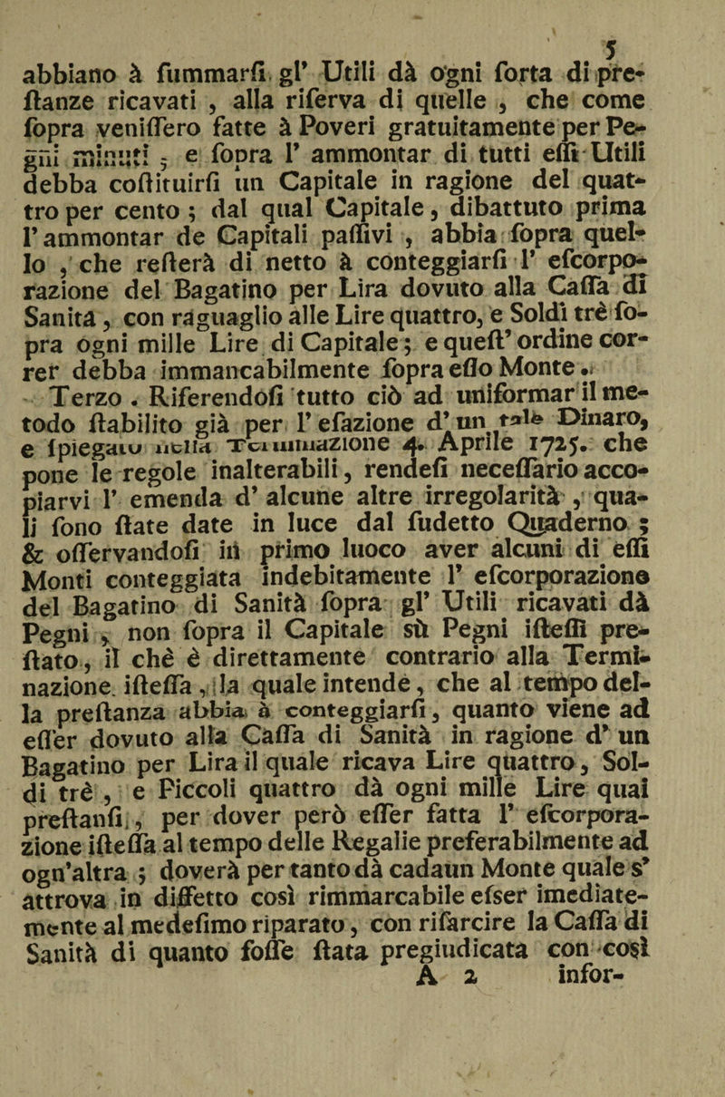 abbiano à fummarfi. gr Utili dà ogni Torta di pre* ftanze ricavati , alla riferva di quelle , che come fopra veniflero fatte à Poveri gratuitamente per Pe¬ gni mimiti 5 e fopra 1* ammontar di tutti effi Utili debba cofiituirfi un Capitale in ragione del quat¬ tro per cento ; dal qual Capitale, dibattuto prima l’ammontar de Capitali pallivi , abbia fopra quel¬ lo , che refterà di netto à conteggiarli T efcorpo- razione del Bagatino per Lira dovuto alla Calla di Sanità, con raguaglio alle Lire quattro, e Soldi tré fo¬ pra ogni mille Lire di Capitale; e quell’ordine cor¬ rer debba immancabilmente fopra elio Monte.. Terzo . Riferendoli tutto ciò ad uniformar il me¬ todo llabilito già per l’efazione d’un tale Dinaro, c Ipìc^diu ìiciiH Tu uiuxazioiic Aprile i^2j* che pone le regole inalterabili, rendei! neceflario acco- piarvi 1’ emenda d’ alcune altre irregolarità s qua¬ li fono fiate date in luce dal fudetto Quaderno ; &amp; offervandofi in primo luoco aver alcuni di elfi Monti conteggiata indebitamente 1’ efeorporaziono del Bagarino di Sanità fopra gl’ Utili ricavati dà Pegni , non fopra il Capitale sù Pegni ifteffi pre¬ flato , il chè è direttamente contrario alla Termi- nazione, ifteffa, la quale intende, che al tempo del¬ la preftanza abbia à conteggiarli, quanto viene ad elfer dovuto alla Cafla di Sanità in ragione d’ un Bagatino per Lira il quale ricava Lire quattro, Sol¬ di tré , e Piccoli quattro dà ogni mille Lire quai preftanfi , per dover però elfer fatta T elcorpora- zione iftelfa al tempo delle Regalie preferabilmente ad ogn’altra ; doverà per tanto dà cadaun Monte quale s’ attrova in diffetto così rimmarcabile efser imediate- mente al medefimo riparato, con rifarcire laCaffadi Sanità di quanto folle fiata pregiudicata con così A a infor-