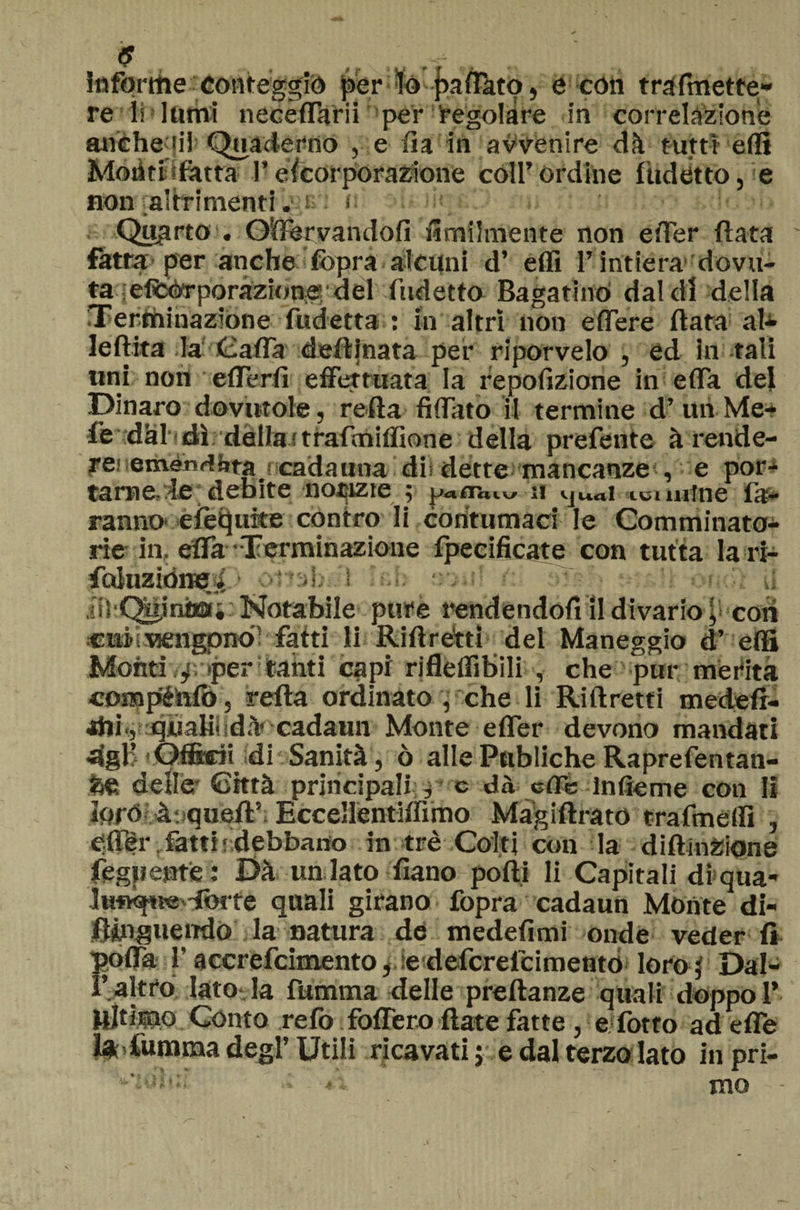 infortite conteggiò per lo pairato, e con trafinette» re li lumi necèfTarii per regolare in correlazione atìéheqil Quaderno , e fi a in avvenire dà tutti erti Moliti sfatta Pescorporazione coll’ordine fudètto, e non altrimenti. e : <• » *  •*» •* Qugrto . Oftervandofi ùmilmente non effer fiata fatta per anche Sopra alcuni d* elfi l’intiera dovu- ta lel^poràzione; del Indetto Bagarino dal di della Terminazione fudetta : In altri non eflfere fiata al* leftita la Calla deftjnata pei* riporvelo , ed In tali uni non effe rii effettuata la repofìzione in effa del Dinaro dovutole, refta Affato il termine d’ un Me¬ le dal'dì dalla;traimiilìone della prefente à rende¬ re: emènrtàfa f cadauna dii dette mancanze , e por¬ tarne, le debite notizie ; a loimtne fa¬ ranno eiètluite contro li contumaci le Comminato¬ rie in, effa'Terminazione fpecificate con tutta la ri- folllZiOne Ì. b.b ■ il .;!)'Qù,inha* Notabile pure rendendoli il divario ^ coti ciiis vengono fatti li Ri fi retti del Maneggio d’ elfi Monti f >per tahti capi rjfleflìbili , che pur merita compéìifo 3 refta ordinato , che li Riftretti medefi- jJii., quali- dà cadaun Monte effer devono mandati dgli Officii di Sanità, ò alle Publiche Raprefentan- fce delle* Città principali * e dà effe infieme con li loro à jqueft? Eccellentiffimo Màgiftrato trafmeffì , efler fatti ' debbano in tré Coiti con la diftinZione fegpente : Dà un lato Siano polli li Capitali di qua- lufxftie.'forte quali girano fopra cadaun Monte di- f&amp;nguemlo la natura de medelìmi onde veder fi polla f accrefcimento, e deferefeimento loro,' Dal¬ l’altro Iato la fumma delle preftanze quali doppo 1’ Ultimo Conto reio foffero fiate fatte , e lotto ad effe ì* Cumma degl’ Utili ricavati j e dal terzo lato in pri-