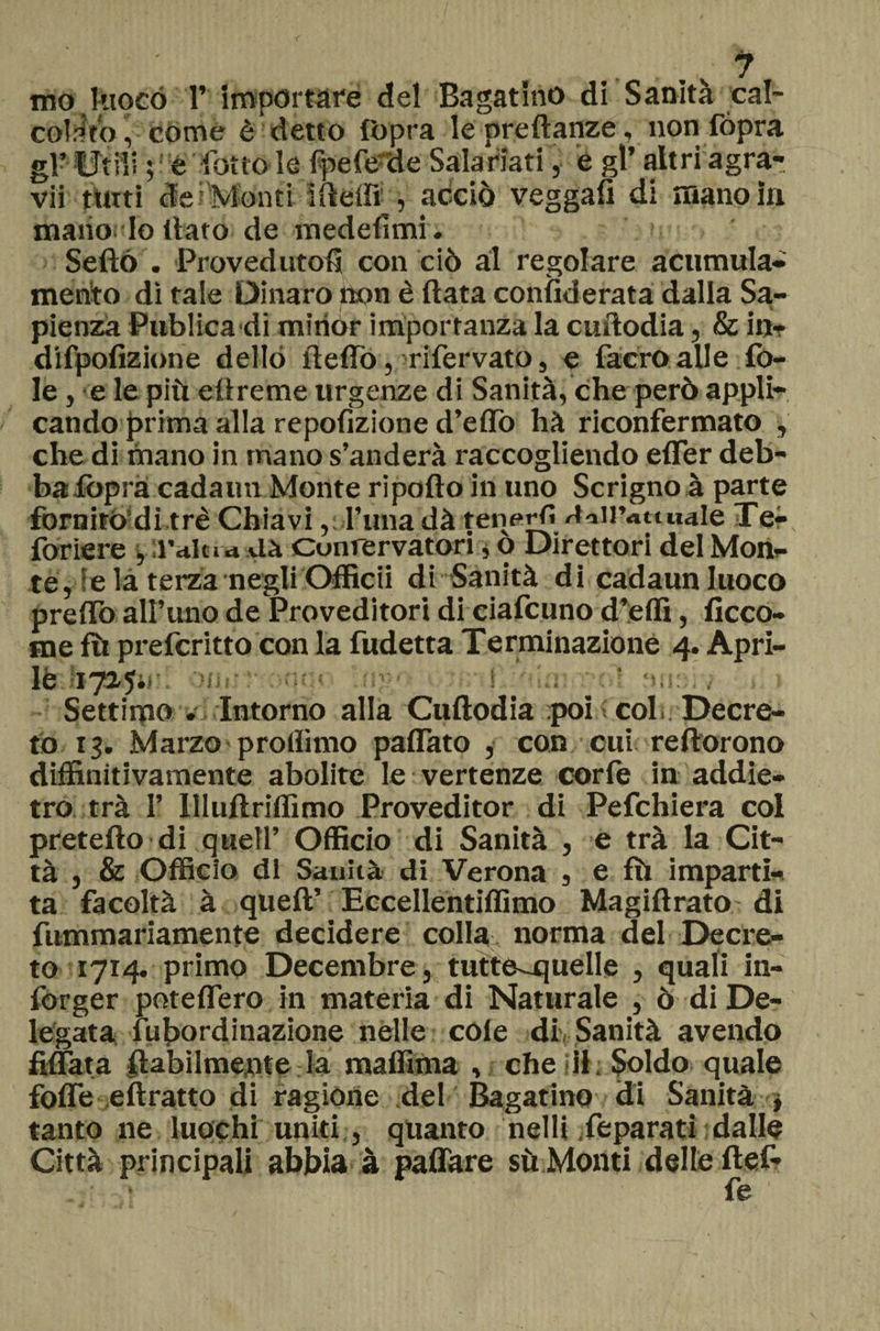 mO kioGó 1’ importare del Bagarino dì Sanità cal- coìrlto, còme è detto (opra le ore danze, non fópra gl? Utili ; è l’otto le fpefe de Salariati, é gl’ altri agra- vii tutti de Monti ideili , acciò veggau di mano in mano.’Io llato de medefimi. Serto . Provedutofì con ciò al regolare acumula- mento dì tale Dinaro non è (lata confiderata dalla Sa¬ pienza Publica di mitiór importanza la curtodia, &amp; in- difpofizione dello il e fio, rifervato, e facroalle fo¬ le , e le più eltreme urgenze di Sanità, che però appli¬ cando prima alla repofizione d'elio hà riconfermato , che di mano in mano s’anderà raccogliendo effier deb¬ ba foprà cadami Monte riporto in uno Scrigno à parte fornitòdi tré Chiavi, runa dà teneri» Coll’attuale Te- foriere , l’ala a Uà Cunrervatori, o Direttori del Mon¬ te ,e la terza negli Officii di Sanità di cadaun luoco preflo all’uno de Proveditori di ciafcuno d’effi, ficco- me fu prefcritto con la fudetta Terminazione 4. Apri¬ le 1725.. ! I n a Settimo . Intorno alla Cuftodia poi ; colì Decre¬ to 13. Marzo proflimo paffato , con cui reftorono diffinitivamente abolite le vertenze corfe in addie¬ tro trà I’ Illuftriflìmo Proveditor di Pefchiera col prefetto di quell’ Officio di Sanità , e trà la Cit¬ tà , &amp; Officio di Sanità di Verona , e fù imparti¬ ta facoltà à queft’ Eccellentiflimo Magiftrato di fummariamente decidere colla norma del Decre¬ to 1714. primo Decembre, tutte-quelle , quali in- forger potettero in materia di Naturale , ò di De¬ legata fu bordi nazione nelle cole di, Sanità avendo Affiata {labilmente la maffima , che il. Soldo quale forte eftratto di ragione del Bagarino di Sanità j tanto ne luochi uniti , quanto nelli feparati dalle Città principali abbia à pattare sù Monti delle ftef-