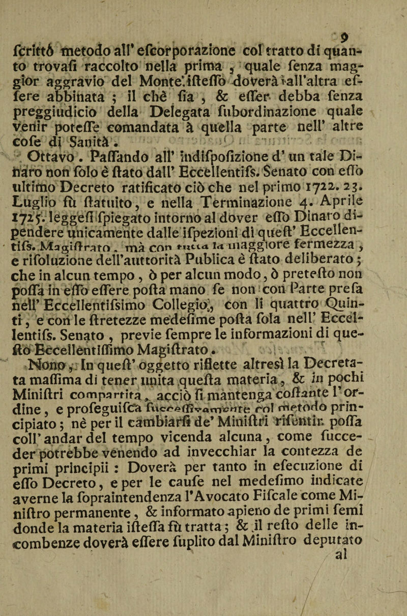 fCrittó metodo all’efcorporazione col tratto di quan¬ to trovali raccolto nella prima , quale fenza mag¬ gior aggravio del Monte, ifteflò doverà*all’altra ef- fere abbinata ; il cbè lia , & efler. debba fenza preggiudicio della Delegata fubordinazione quale venir poteffe comandata à quella parte nell’ altre cole di Sanità. ! Ottavo . Paffando all’ indifpofizione d’un tale Di¬ naro non folo è flato dall’ Eccèllentifs. Senato con elfo ultimo Decreto ratificato ciò che nel primo 1722.23. Luglio III ftatuito, e nella Terminazione 4. Aprile 1725. leggefiifpiegato intorno al dover elTo Dinaro di¬ pendere unicamente dalle ifpezionì dì quell’ Eccellen- ■ tifi. MagiftraK) » mà con t-ticia i<t maggiore fermezza t e rifoluzione dell’auttorità Publica è fiato deliberato ; che in alcun tempo, ò per alcun modo, ò prefetto non polla in elfo edere polla mano fe non con Parte prefa néU’ Eccellentifsimo Collegio’, Con li quattro Quin¬ ti , e con le ftretezze medefime polla lòia nell’ Eccel- lentifs. Senato , previe fempre le informazioni di que¬ llo Eccelléntìlfimo Magiftrato. r Nono ,:In quell’ oggetto riflette altresì la Decreta¬ ta malfima di tener unita quella materia, & in pochi Miniftri compartita,. acciò fi mantenga collante l’ or¬ dine , e profeguifca fiicceffivarnsntfc rnl metodo prin¬ cipiato ; nè per il cambiari* de’ Miniftri rifeiìtir. polla colf andar del tempo vicenda alcuna, come fucce- der potrebbe venendo ad invecchiar la contezza de primi principi! : Doverà per tanto in efecuzione di elfo Decreto, e per le caufe nel medefimo indicate averne la fopraintendenza l’Avocato Fifcale come Mi- niftro permanente, & informato apieno de primi femi donde la materia iftefiafù tratta ; & jlrefto delie in¬ combenze doverà eflere fuplito dal Miniftro deputato