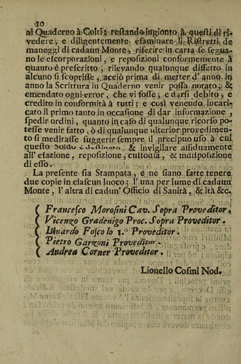f|0 al Quaderno à-Colti ; rdlandoàngiontO;^, quarti,41 ri¬ vedere, e diligentemente, efat^inare ^r|viiftret,ti( de maneggi di cadaun Monte*, riferire'in carta fe fegua- no le elcorporazioni, e repofizioni conformemente, à quanto è preferì tto , rilevando qualunque diffetto in alcuno fi fcoprifle,, acciò prima di metter d’anno in anno la Scrittura in Quaderno venir poffa, norato & emendato ogni error, che vi folle, e djrfi debito, e credito in conformità à tutti; e così venendo incari¬ cato il primo tanto in occasione di dar informazione , fpedir ordini, quanto in calò di qualunque ricorfo po¬ tette venir fatto, ò di qualunque ulterior proyedimen- to fi meditafle fuggerir fempre il precipuo ufo à cui quello soldo c a vÀmntrt & invigilare alfiduamente all’ dazione, repofizione, cultoaia, ót indilpolizìone di etto»' La prefente Ila Stampata, e, ne fiano fatte tenere due copie in ciafcun luoco ; 1’ una per lume di cadami Monte, l’altra di cadun’ Officio di Sanità, &.ità &c. ( Francesco Moro fini Cav. Sopra Vroveditor « f Vicen^o Gradenigo Vroc. S opra Vroveditor • ( ÌAnardo Fojco lo i.’ Vroveditor. ( Vtetro Garzoni Frove dieur „ ( Andrea Corner Vroveditor. - ‘ 4f * \ ' f * •’ , f-p.-» - a . . . , . .. , „ 5 ? f *>{' ■' i.hd ? Jl * . ■, *; ' <v- f ; \{y\ Lionello Colmi Nod* q • ul * * y f ì, fi;s. i 4icji,>rmc - il * v bCi i e m • i. *■* *1 * ■ y0