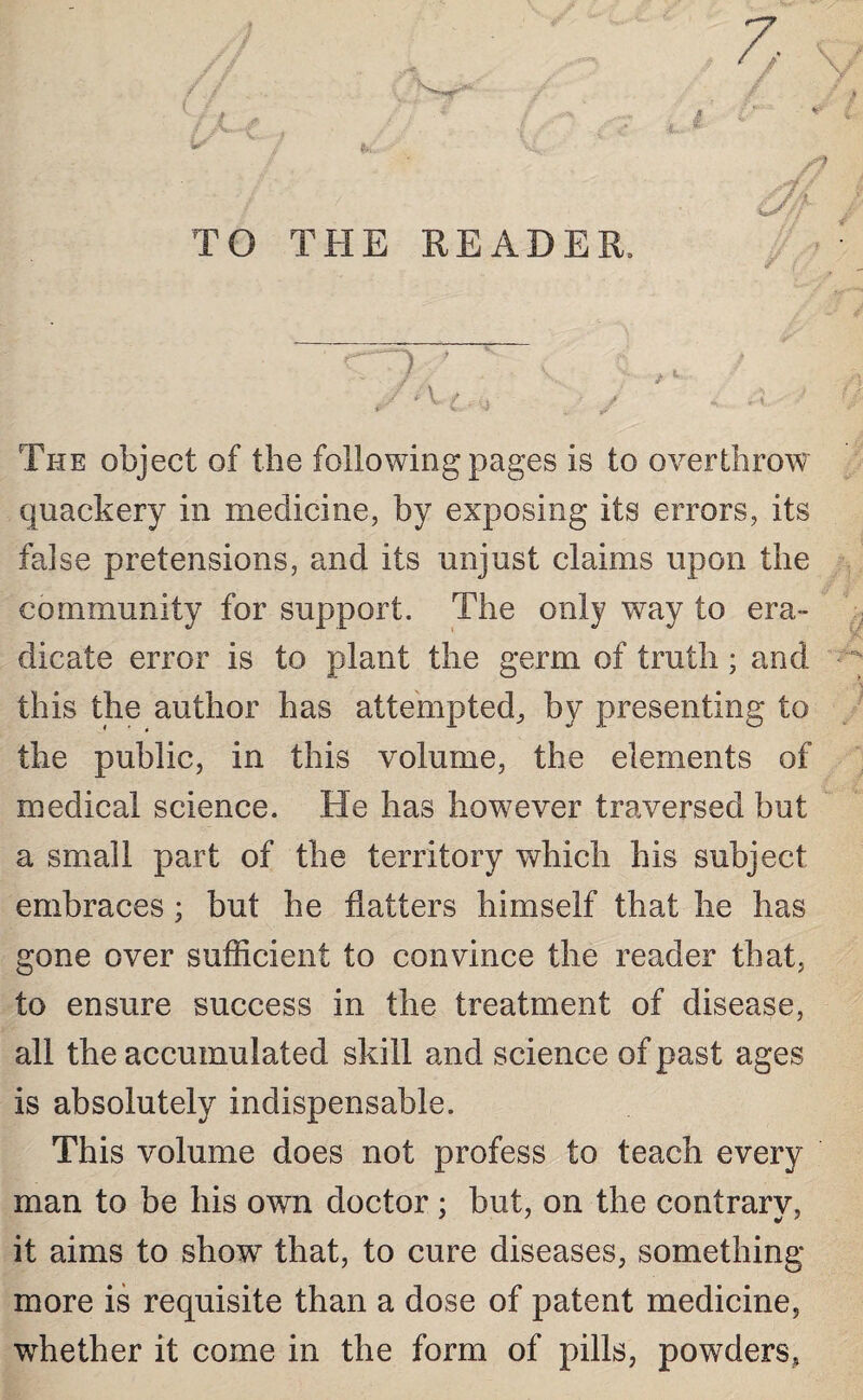 TO THE READER. The object of the following pages is to overthrow quackery in medicine, by exposing its errors, its false pretensions, and its unjust claims upon the community for support. The only way to era¬ dicate error is to plant the germ of truth; and this the author has attempted* by presenting to the public, in this volume, the elements of medical science. He has however traversed but a small part of the territory which his subject embraces; but he flatters himself that lie has gone over sufficient to convince the reader that, to ensure success in the treatment of disease, all the accumulated skill and science of past ages is absolutely indispensable. This volume does not profess to teach every man to be his own doctor ; but, on the contrary, it aims to show7 that, to cure diseases, something more is requisite than a dose of patent medicine, whether it come in the form of pills, powders,