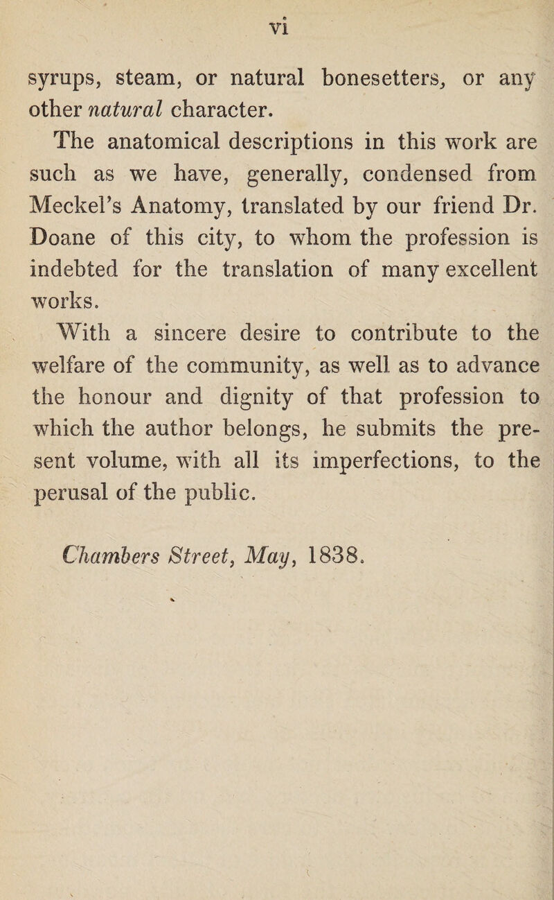 syrups, steam, or natural bonesetters, or any other natural character. The anatomical descriptions in this work are such as we have, generally, condensed from Meckel’s Anatomy, translated by our friend Dr. Doane of this city, to whom the profession is indebted for the translation of many excellent works. With a sincere desire to contribute to the welfare of the community, as well as to advance the honour and dignity of that profession to which the author belongs, he submits the pre¬ sent volume, with all its imperfections, to the perusal of the public. Chambers Street, May, 1838. i