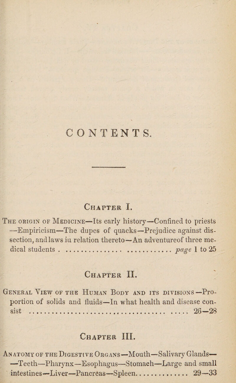 CONTENTS. Chapter I. The origin of Medicine—Its early history—Confined to priests “Empiricism—The dupes of quacks—Prejudice against dis¬ section, and laws iu relation thereto—An adventureof three me- dical students . Chapter II. General View of the Human Body and its divisions—Pro¬ portion of solids and fluids—In what health and disease con¬ sist .. 28—28 Chapter III. Anatomy of the Digestive Organs—Mouth—Salivary Glands— —Teeth—Pharynx—Esophagus—Stomach-—Large and small intestines —Liver—Pancreas—Spleen. 29—33