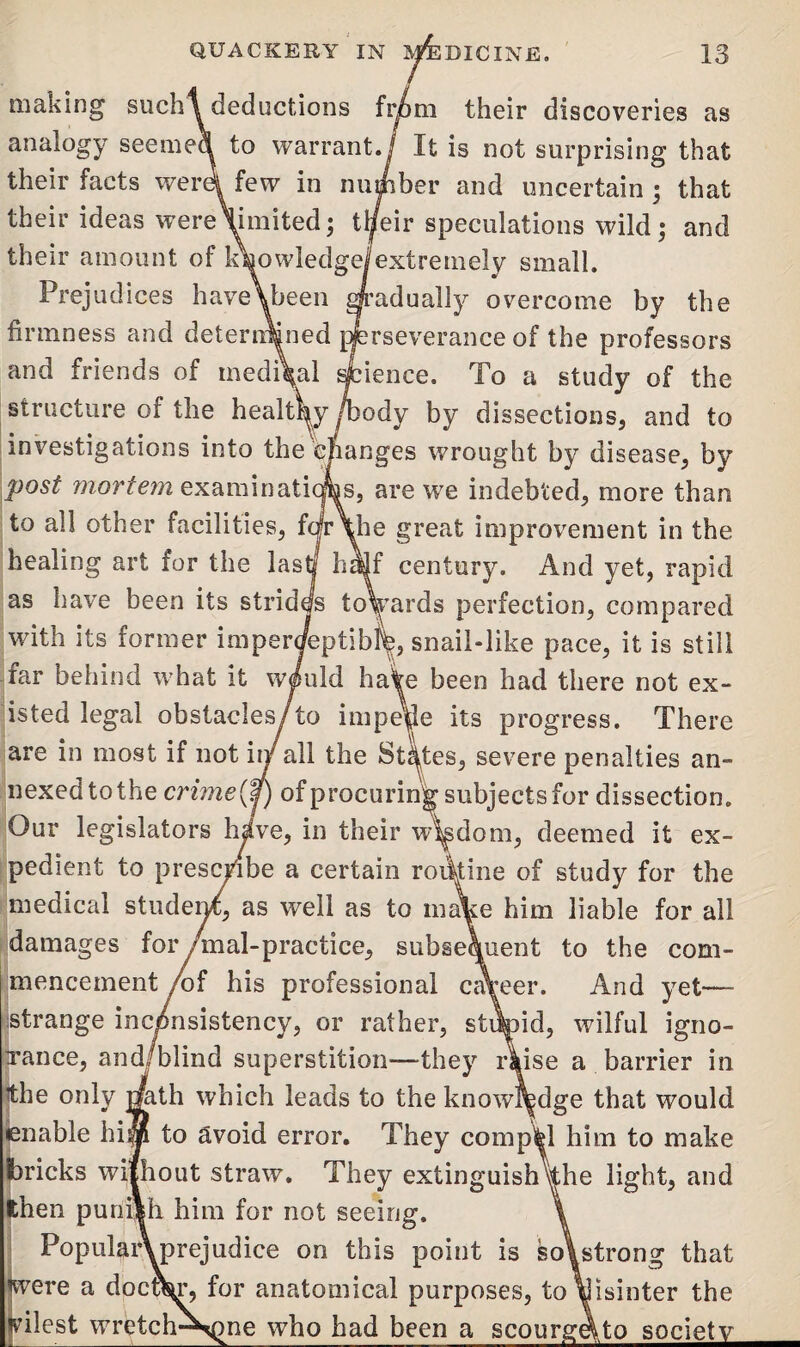 making such ^deductions from their discoveries as analogy seemed to warrant./ It is not surprising that their facts were* few in number and uncertain ; that their ideas wereWiited; tl/eir speculations wild; and their amount of knowledge/extremely small. Prejudices have\been gradually overcome by the firmness and determined perseverance of the professors and friends of medi\al Science. To a study of the structure of the healtW /body by dissections, and to investigations into the efianges wrought by disease, by post mortem examinations, are we indebted, more than to all other facilities, fc|r\he great improvement in the healing art for the lastj half century. And yet, rapid as have been its strides towards perfection, compared with its former imperceptibly, snail-like pace, it is still far behind what it wiuld haA been had there not ex¬ isted legal obstacles/to impede its progress. There are in most if not in/all the States, severe penalties an¬ nexed tothe crime {0 of procuring subjects for dissection. Our legislators hive, in their wisdom, deemed it ex¬ pedient to prescribe a certain routine of study for the medical student, as well as to mA:e him liable for all damages for /mal-practice, subsequent to the com¬ mencement /of his professional career. And yet— strange inconsistency, or rather, stdtoid, wilful igno- xance, and/blind superstition—they Aise a barrier in the only mth which leads to the knowledge that would enable him to avoid error. They compel him to make bricks without straw. They extinguishVhe light, and then punish him for not seeing. \ PopularVprejudice on this point is so\strong that were a doctor, for anatomical purposes, to\|isinter the vilest wrctch-^)ne who had been a scourgqto society