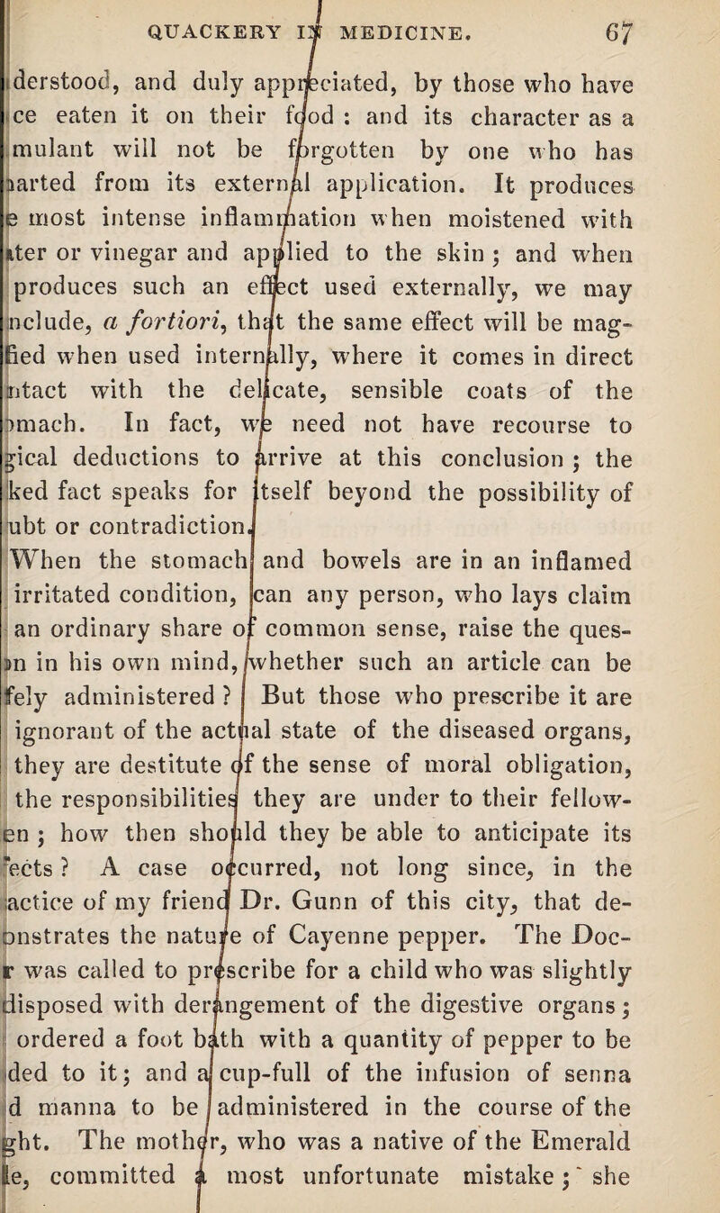 QUACKERY 13 MEDICINE. ef derstood, and duly appreciated, by those who have ce eaten it on their food : and its character as a mulant will not be forgotten by one who has carted from its external application. It produces e most intense inflammation when moistened with ater or vinegar and applied to the skin ; and when produces such an effect used externally, we may include, a fortiori, that the same effect will be mag- fied when used internally, where it comes in direct intact with the delicate, sensible coats of the pmach. In fact, wje need not have recourse to gical deductions to |irrive at this conclusion ; the ked fact speaks for Itself beyond the possibility of ubt or contradiction] When the stomach and bowels are in an inflamed irritated condition, can any person, who lays claim an ordinary share of common sense, raise the ques- »n in his own mind, jwhether such an article can be fely administered ? But those who prescribe it are ignorant of the actual state of the diseased organs, they are destitute qf the sense of moral obligation, the responsibilities they are under to their fellow- en ; how then should they be able to anticipate its 'ects ? A case occurred, not long since, in the lactice of my friend Dr. Gunn of this city, that de- onstrates the nature of Cayenne pepper. The Doc- r was called to prescribe for a child who was slightly disposed with derangement of the digestive organs; ordered a foot bath with a quantity of pepper to be ded to it; and a^cup-full of the infusion of senna d manna to be 1 administered in the course of the ght. The mother, who was a native of the Emerald le, committed a most unfortunate mistake; ‘ she