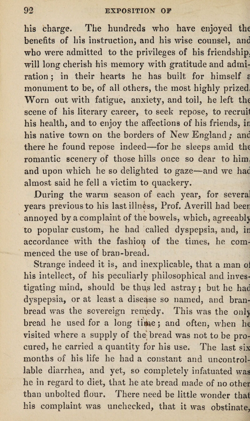his charge. The hundreds who have enjoyed the benefits of his instruction, and his wise counsel, and who were admitted to the privileges of his friendship, will long cherish his memory with gratitude and admi¬ ration ; in their hearts he has built for himself s monument to be, of all others, the most highly prized, Worn out with fatigue, anxiety, and toil, he left the scene of his literary career, to seek repose, to recruit his health, and to enjoy the affections of his friends, in his native town on the borders of New England ; and there he found repose indeed—for he sleeps amid the romantic scenery of those hills once so dear to him. and upon which he so delighted to gaze—and we had almost said he fell a victim to quackery. During the warm season of each year, for several years previous to his last illness, Prof. Averill had been annoyed by a complaint of the bowels, which, agreeably to popular custom, he had called dyspepsia, and, in accordance with the fashioijt of the times, he com¬ menced the use of bran-bread. Strange indeed it is, and inexplicable, that a man ol his intellect, of his peculiarly philosophical and inves¬ tigating mind, should be thus led astray $ but he had dyspepsia, or at least a disease so named, and bran- bread wras the sovereign remedy. This was the only bread he used for a long time; and often, when he visited where a supply of the’; bread was not to be pro¬ cured, he carried a quantity for his use. The last six months of his life he had a constant and uncontrol¬ lable diarrhea, and yet, so completely infatuated was he in regard to diet, that he ate bread made of no other than unbolted flour. There need be little wonder that his complaint was unchecked, that it was obstinate,