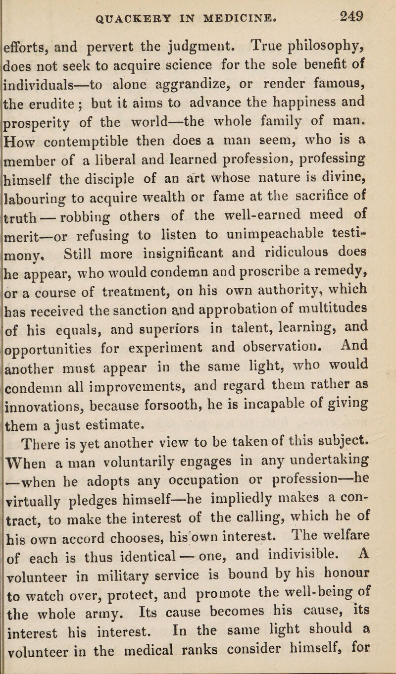 iefforts, and pervert the judgment. True philosophy, does not seek to acquire science for the sole benefit of individuals—to alone aggrandize, or render famous, the erudite; but it aims to advance the happiness and prosperity of the world—the whole family of man. How contemptible then does a man seem, who is a member of a liberal and learned profession, professing himself the disciple of an art whose nature is divine, labouring to acquire wealth or fame at the sacrifice of truth — robbing others of the well-earned meed of merit—or refusing to listen to unimpeachable testi¬ mony. Still more insignificant and ridiculous does he appear, who would condemn and proscribe a remedy, or a course of treatment, on his own authority, which has received the sanction and approbation of multitudes of his equals, and superiors in talent, learning, and opportunities for experiment and observation. And another must appear in the same light, who would condemn all improvements, and regard them rather as innovations, because forsooth, he is incapable of giving them a just estimate. There is yet another view to be taken of this subject. When a man voluntarily engages in any undertaking —when he adopts any occupation or profession—he virtually pledges himself—he impliedly makes a con¬ tract, to make the interest of the calling, which he of his own accord chooses, his own interest. Ihe welfaie of each is thus identical — one, and indivisible. A volunteer in military service is bound by his honour to watch over, protect, and promote the well-being of the whole army. Its cause becomes his cause, its interest his interest. In the same light should a volunteer in the medical ranks consider himself, for