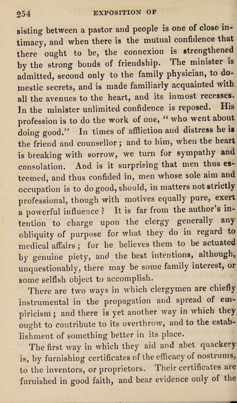 sisting between a pastor and people is one of close in¬ timacy, and when there is the mutual confidence that there ought to be, the connexion is strengthened by the strong bonds of friendship. The minister is admitted, second only to the family physician, to do¬ mestic secrets, and is made familiarly acquainted with all the avenues to the heart, and its inmost recesses. In the minister unlimited confidence is reposed. His profession is to do the work of one, £l who went about doing good.” In times of affliction and distress he is the friend and counsellor; and to him, when the heart is breaking with sorrow, we turn for sympathy and consolation. And is it surprising that men thus es¬ teemed, and thus confided in, men whose sole aim and occupation is to do good, should, in matters not strictly professional, though with motives equally pure, exert a powerful influence ? It is far from the author s in¬ tention to charge upon the clergy generally any obliquity of purpose for what they do in regard to medical affairs; for he believes them to be actuated by genuine piety, and the best intentions, although, unquestionably, there may be some family inteiest, or some selfish object to accomplish. There are two ways in which clergymen are chiefly instrumental in the propagation and spread of em¬ piricism j and there is yet another wray in which they ought to contribute to its overthrow, and to the estab¬ lishment of something better in its place. The first way in which they aid and abet quackery is, by furnishing certificates of the efficacy of nostrums, to the inventors, or proprietors. Their certificates aie furnished in good faith, and bear evidence only of the