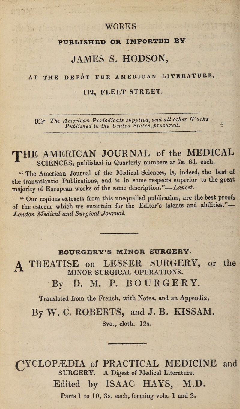 WORKS PUBLISHED OR IMPORTED BIT JAMES S. HODSON, AT THE DEPOT FOR AMERICAN LITERATURE, 112, FLEET STREET. Q3=r The American Periodicals supplied, and all other Works Published in the United States,procured. 'THE AMERICAN JOURNAL of the MEDICAL SCIENCES, published in Quarterly numbers at 7s. 6d. each. “ The American Journal of the Medical Sciences, is, indeed, the best of the transatlantic Publications, and is in some respects superior to the great majority of European works of the same description.”—Lancet. “ Our copious extracts from this unequalled publication, are the best proofs of the esteem which we entertain for the Editor’s talents and abilities.”— London Medical and Surgical Journal. BOURGERY’S MINOR SURGERY* A TREATISE on LESSER SURGERY, or the ^ MINOR SURGICAL OPERATIONS. By IX M. P. BOURGERY. Translated from the French, with Notes, and an Appendix, By W. C. ROBERTS, and J. B. KISSAM. 8vo., cloth. 12s. CYCLOPEDIA of PRACTICAL MEDICINE and SURGERY. A Digest of Medical Literature. Edited by ISAAC HAYS, M.D. Parts 1 to 10, Ss. each, forming vols. 1 and 2.