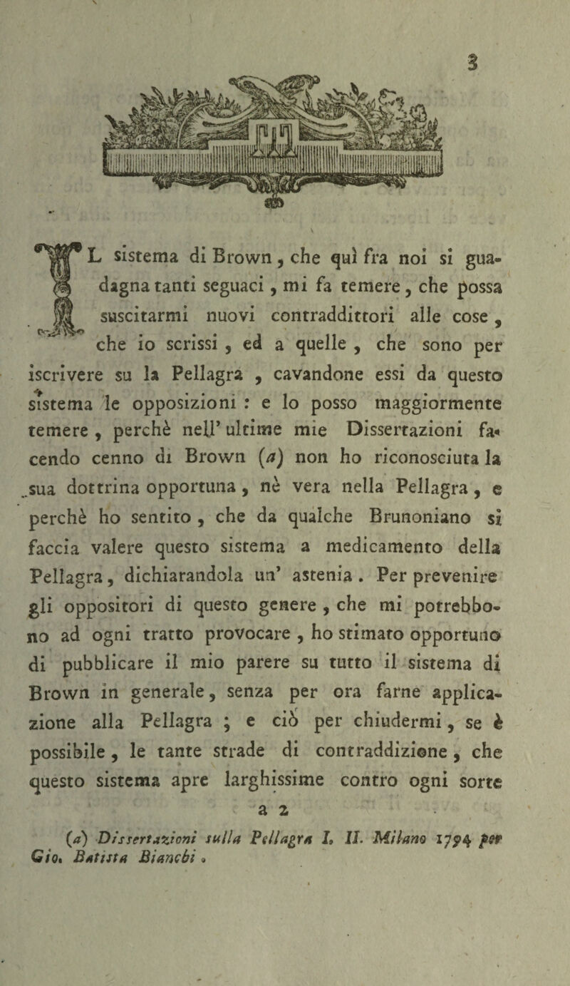 IL sistema di Brown , che qui fra noi si gua¬ dagna tanti seguaci, mi fa temere, che possa suscitarmi nuovi contraddittori alle cose 5 che io scrissi , ed a quelle , che sono per iscrivere su la Pellagra , cavandone essi da questo sistema le opposizioni : e lo posso maggiormente temere , perchè nell’ ultime mie Dissertazioni fa* cendo cenno di Brown (a) non ho riconosciuta la ..sua dottrina opportuna , nè vera nella Pellagra, e perchè ho sentito , che da qualche Brunoniano si faccia valere questo sistema a medicamento della Pellagra, dichiarandola un’ astenia . Per prevenire gli oppositori di questo genere , che mi potrebbo- no ad ogni tratto provocare , ho stimato opportuno di pubblicare il mio parere su tutto il sistema di Brown in generale, senza per ora farne applica¬ zione alla Pellagra ; e cì6 per chiudermi, se è possibile , le tante strade di contraddizione , che questo sistema apre larghissime contro ogni sorte a 2 (a) Dissertazioni sulla Pellagra I„ IL Milano 17^4 per Gio* Batista Bianchi »