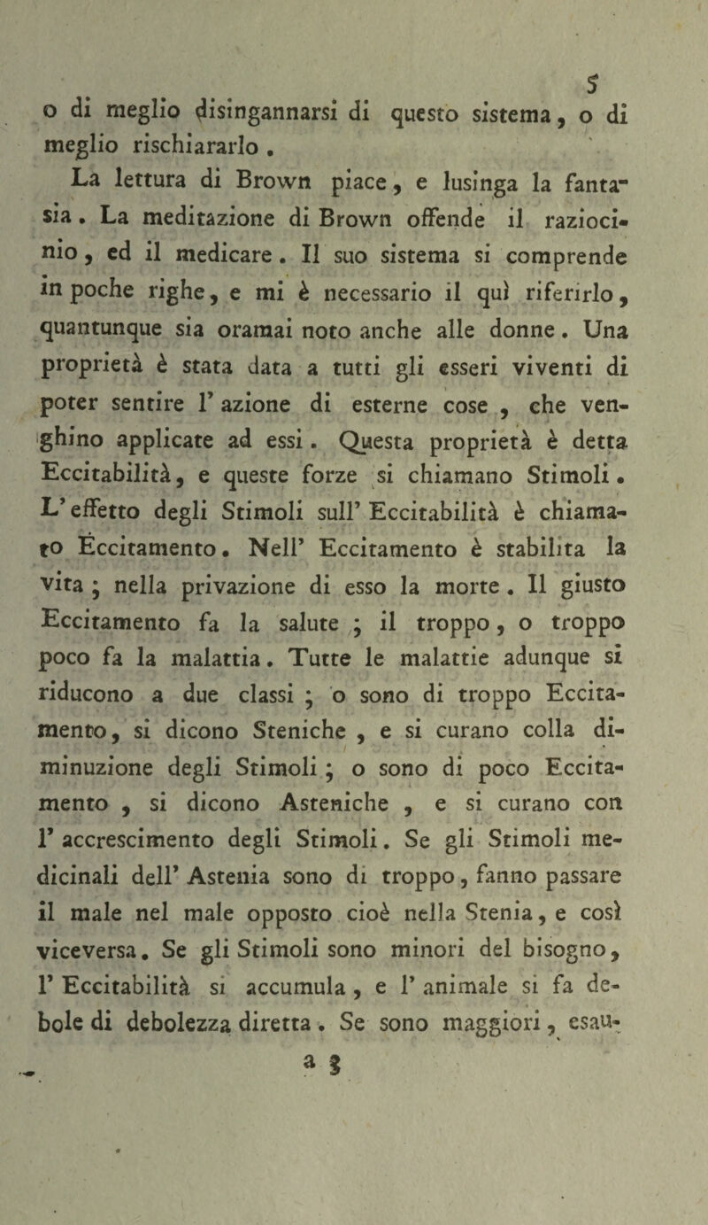 s o di meglio disingannarsi di questo sistema, o di meglio rischiararlo . La lettura di Brown piace, e lusinga la fanta¬ sia . La meditazione di Brown offende il razioci¬ nio , ed il medicare. Il suo sistema si comprende in poche righe, e mi è necessario il qui riferirlo, quantunque sia oramai noto anche alle donne. Una proprietà è stata data a tutti gli esseri viventi di poter sentire 1’ azione di esterne cose , che ven- ghino applicate ad essi. Questa proprietà è detta Eccitabilità, e queste forze si chiamano Stimoli. L’effetto degli Stimoli sull’ Eccitabilità è chiama¬ to Eccitamento • Nell’ Eccitamento è stabilita la vita ; nella privazione di esso la morte . Il giusto Eccitamento fa la salute ; il troppo, o troppo poco fa la malattia. Tutte le malattie adunque si riducono a due classi * o sono di troppo Eccita¬ mento, si dicono Steniche , e si curano colla di- 1 / minuzione degli Stimoli ; o sono di poco Eccita¬ mento , si dicono Asteniche , e si curano con F accrescimento degli Stimoli. Se gli Stimoli me¬ dicinali dell’ Astenia sono di troppo, fanno passare il male nel male opposto cioè nella Stenia, e cosi viceversa. Se gli Stimoli sono minori del bisogno, F Eccitabilità si accumula , e F animale si fa de¬ bole di debolezza diretta. Se sono maggiori, esau-