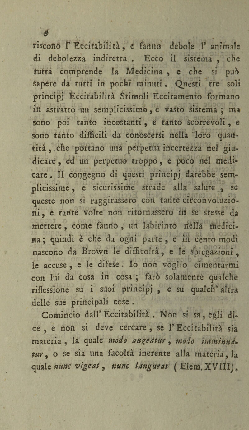 riscono P Eccitabilità, t fanno debole P animale . , I * di debolezza indiretta . Ecco il sistema , che tutta comprende la Medicina , e che si pirò sapere da tutti in pochi minuti • Qnesti tre soli principi Eccitabilità Stimoli Eccitamento formano in astratto un semplicissimo, e vasto sistema; ma seno poi tanto incostanti, e tanto scorrevoli, e sono tanto difficili da conoscersi nella loro quan¬ tità , che portano una perpetua incertezza nel giu¬ dicare , ed un perpetuo troppo, e poco nel medi¬ care . Il congegno di questi principe darebbe sem¬ plicissime , e sicurissime strade alla salute , se queste non si raggirassero con tante circonvoluzio¬ ni, e tante volte non ritornassero ili se stesse da mettere , come fanno , un labirinto nella medici¬ na ; quindi è che da ogni parte , e in cento modi nascono da Brown le difficoltà, e le Spiegazioni , le accuse , e le difese . Io non voglio cimentarmi con lui da cosa in cosa ; far5 solamente qualche riflessione su i suoi principj , e su quaiefi’ altra delle sue principali cose . Comincio dall’Eccitabilità . Non si sa, egli di* ce , e non si deve cercare, sé P Eccitabilità sia materia , la quale modo aù^edtur, modo hrtriiinud* tur, o se sia una facoltà inerente alla matèria, la quale nurse vigeat, nunc langueat ( Elem. XVUIj.