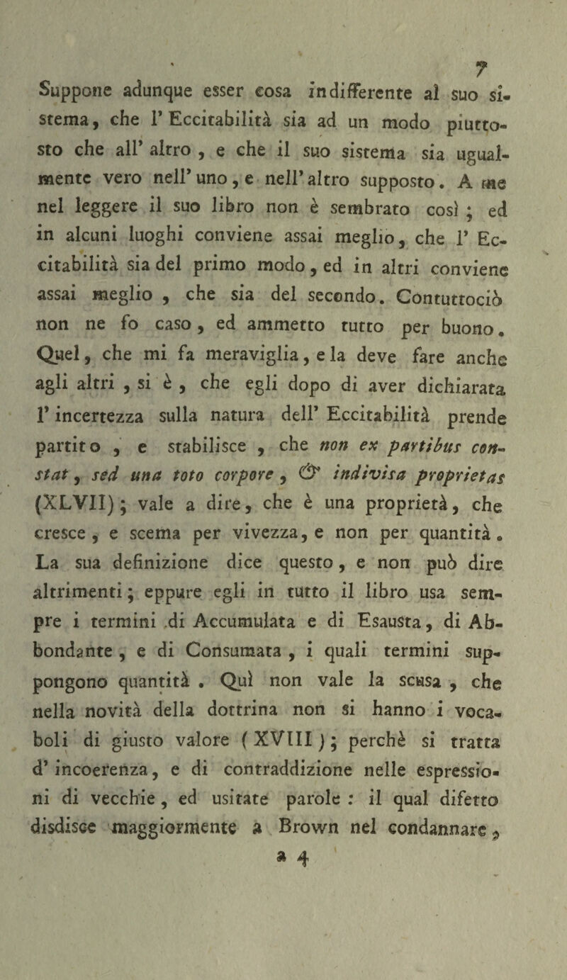 ? Suppone adunque esser cosa indifferente al suo si¬ stema, che T Eccitabilità sia ad un modo piutto¬ sto che all’ altro , e che il suo sistema sia ugual¬ mente vero neiruno,e nell’altro supposto. Ante nel leggere il suo libro non è sembrato cosi ; ed in alcuni luoghi conviene assai meglio, che 1’ Ec¬ citabilità sia del primo modo, ed in altri conviene assai meglio , che sia del secondo. Còntuttociò non ne fo caso, ed ammetto tutto per buono. Quel, che mi fa meraviglia, e la deve fare anche agli altri , si è , che egli dopo di aver dichiarata l’incertezza sulla natura dell’ Eccitabilità prende partito , e stabilisce , che non ex partibus con~ stat, sed una foto cor por e, & indivisa proprietàs (XLVII) ; vale a dire, che è una proprietà, che cresce, e scema per vivezza, e non per quantità. La sua definizione dice questo, e non può dire altrimenti ; eppure egli in tutto il libro usa sem¬ pre i termini .di Accumulata e di Esausta, di Ab¬ bondante , e di Consumata , i quali termini sup¬ pongono quantità . Qui non vale la scusa , che nella novità della dottrina non si hanno i voca¬ boli di giusto valore ( XVIII ) ; perchè si tratta d’ incoerenza, e di contraddizione nelle espressio¬ ni di vecchie, ed usitate parole : il qual difetto disdisce maggiormente a Brown nel condannare $