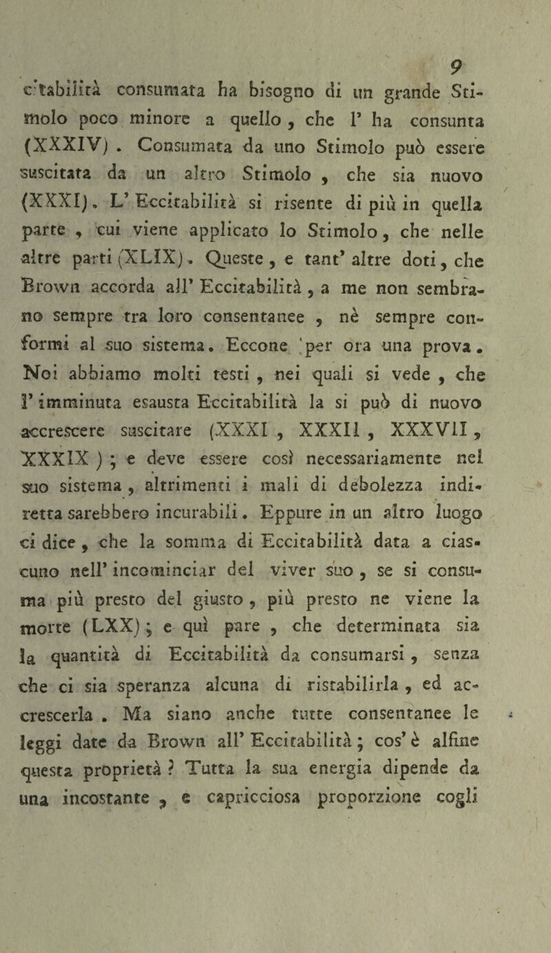 Stabilità consumata ha bisogno di un grande Sti¬ molo poco minore a quello , che P ha consunta (XXXIV) . Consumata da uno Stimolo può essere suscitata da un altro Stimolo , che sia nuovo (XXXI). L’Eccitabilità si risente di piu in quella parte , cui viene applicato lo Stimolo, che nelle altre parti (XLIX), Queste , e tant* altre doti, che Brown accorda all’ Eccitabilità , a me non sembra¬ no sempre tra loro consentanee , nè sempre con¬ formi al suo sistema. Eccone per ora una prova. Noi abbiamo molti testi , nei quali si vede , che P imminuta esausta Eccitabilità la si può di nuovo accrescere suscitare (XXXI , XXXI1 , XXXVII , XXXIX ) ; e deve essere cosi necessariamente nel suo sistema , altrimenti i mali di debolezza indi- retta sarebbero incurabili. Eppure in un altro luogo ci dice , che la somma di Eccitabilità data a cias¬ cuno nell* incominciar del viver suo , se si consu¬ ma più presto del giusto , più presto ne viene la morte ( LXX) ; e qui pare , che determinata sia ]a quantità di Eccitabilità da consumarsi , senza che ci sia speranza alcuna di ristabilirla , ed ac¬ crescerla . Ma siano anche tutte consentanee le leggi date da Brown all’ Eccitabilità ; cos’è alfine questa proprietà ? Tutta la sua energia dipende da una incostante ^ e capricciosa proporzione cogli