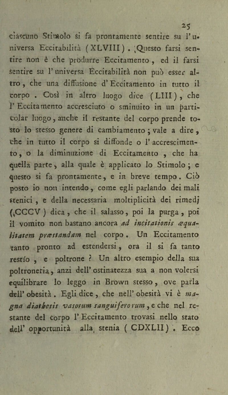 I ciascuno Stimolo si fa prontamente sentire su ru¬ mversa Eccitabilità (XLVIII) . 'Questo farsi sen¬ tire non è che produrre Eccitamento , ed il farsi Sentire su P universa Eccitabilità non pub esser al¬ tro , che una diffusione d’Eccitamento in tutto il corpo . Cosi in altro luogo dice ( LìII ) , che F Eccitamento accresciuto o sminuito in un parti¬ tola r luogo, anche il restante del corpo prende to¬ sto lo stesso genere di cambiamento ; vale a dire , che in tutto il corpo si diffonde o F accrescimen¬ to, o la diminuzione di Eccitamento , che ha quella parte , alla quale è applicato lo Stimolo ; e questo si fa prontamente, e in breve tempo. Ciò posto io non intendo, cerne egli parlando dei mali stenici , e della necessaria moltiplicità dei rimed; (^CGCV ) dica , che il salasso, poi la purga , poi il vomito non bastano ancora ad ìncitatìonis &qua~ iìtatem prxstandam nel corpo. Un Eccitamento tanto pronto ad estendersi, ora il si fa tanto restio , e poltrone ? Un altro esempio della sua poltroneria, anzi dell’ ostinatezza sua a non volersi equilibrare lo leggo in Brown stesso, ove parla dell’ obesità . Egli dice , che nell’ obesità vi è ma¬ gna dtatkesis vasorum sanguifero rum , e che nel re¬ stante del Corpo F Eccitamento trovasi nello stato deli’ opportunità allaé stenia ( CDXLII) , Ecco
