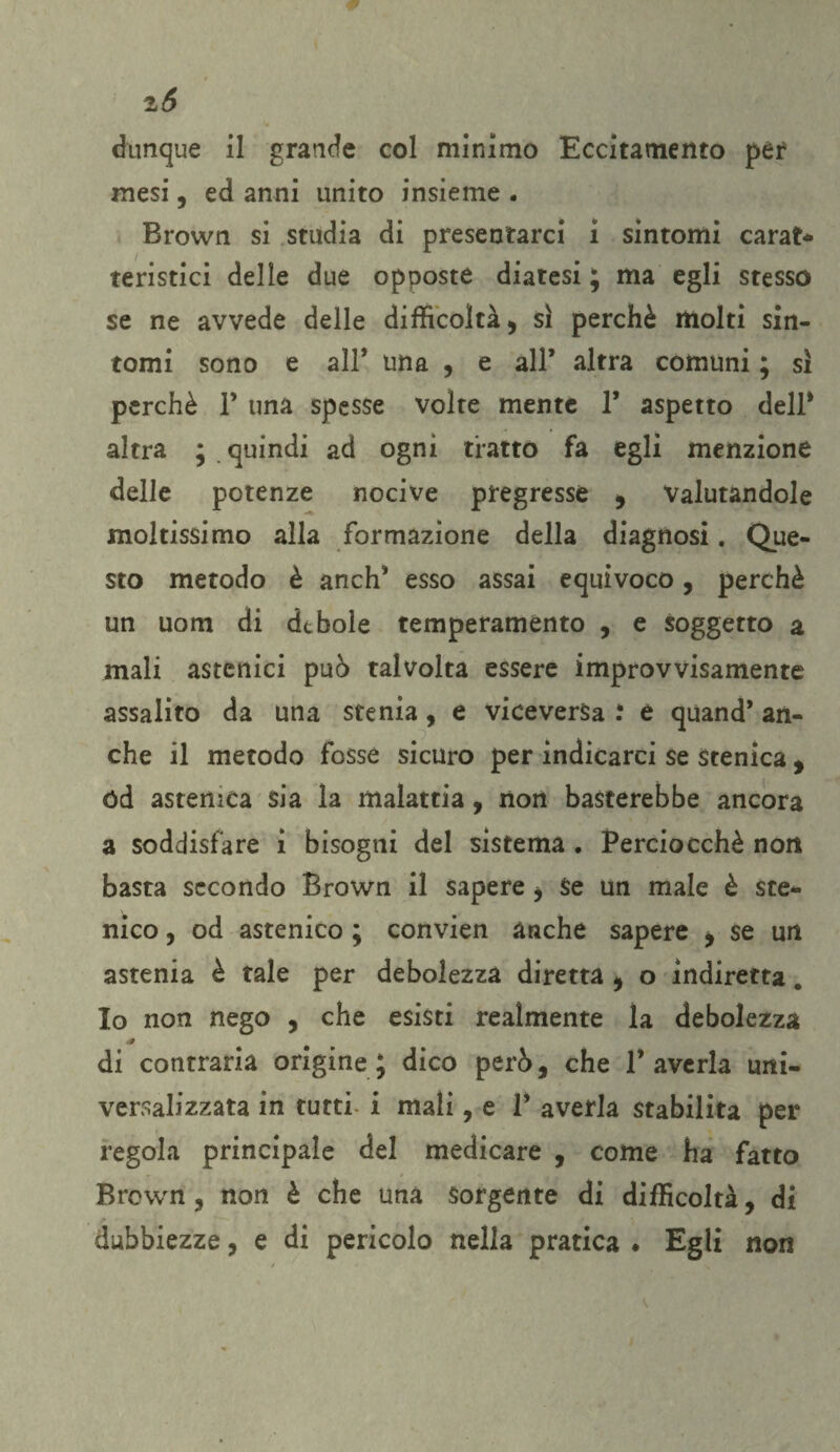 z6 dunque il grande col minimo Eccitamento per mesi, ed anni unito insieme . Brown si studia di presentarci i sintomi carat¬ teristici delle due opposte diatesi ; ma egli stesso se ne avvede delle difficoltà , sì perchè molti sin¬ tomi sono e all* una , e all* altra comuni ; sì perchè 1’ una spesse volte mente 1* aspetto dell* altra ; quindi ad ogni tratto fa egli menzione delle potenze nocive pregresse , Valutandole moltissimo alla formazione della diagnosi. Que¬ sto metodo è anch* esso assai equivoco, perchè un uom di debole temperamento , e soggetto a mali astenici può talvolta essere improvvisamente assalito da una stenia, e viceversa : e quand* an¬ che il metodo fosse sicuro per indicarci se stenica , ód astenica sia la malattia, non basterebbe ancora a soddisfare i bisogni del sistema . Perciocché non basta secondo Brown il sapere i Se un male è ste- nico, od astenico ; convien anche sapere , se un astenia è tale per debolezza diretta , o indiretta. Io non nego , che esisti realmente la debolezza 4 di contraria origine* dico però, che 1* averla uni¬ versalizzata in tutti i mali, e P averla stabilita per regola principale del medicare , come ha fatto Brown , non è che una Sorgente di difficoltà, di dubbiezze, e di pericolo nella pratica ♦ Egli non