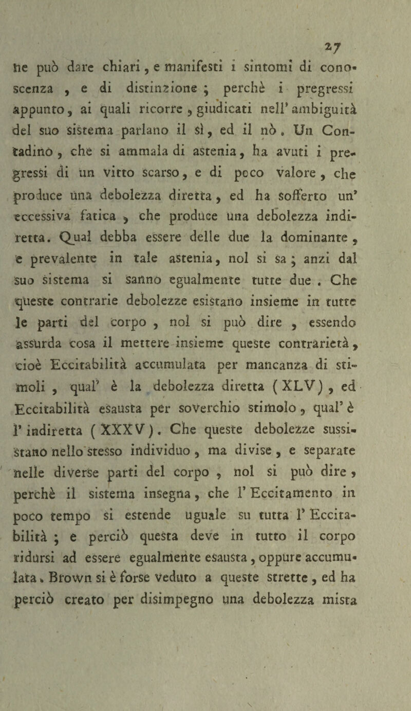 2*7 ne può dare chiari, e manifesti i sintomi di cono¬ scenza , e di distinzione; perchè i pregressi appunto, ai quali ricorre , giudicati nell’ambiguità del suo sistema parlano il sì, ed il nò . Un Con¬ tadino , che si ammala di astenia, ha avuti i pre¬ gressi di un vitto scarso, e di poco valore, che produce Una debolezza diretta , ed ha sofferto un* eccessiva fatica * che produce una debolezza indi¬ retta. Qual debba essere delle due la dominante , e prevalente in tale astenia, noi si sa ; anzi dal suo sistema si sanno egualmente tutte due . Che queste contrarie debolezze esistano insieme in tutte le parti del corpo , noi si può dire , essendo assurda cosa il mettere insieme queste contrarietà , cioè Eccitabilità accumulata per mancanza di sti¬ moli , qual7 è la debolezza diretta ( XLV ) , ed Eccitabilità esausta per soverchio stimolo , qual5 è ì’indiretta (XXXV). Che queste debolezze sussi, stano nello stesso individuo , ma divise , e separate nelle diverse parti del corpo , noi si può dire > perchè il sistema insegna, che l’Eccitamento in poco tempo si estende uguale su tutta l5 Eccita¬ bilità ; e perciò questa deve in tutto il corpo ridursi ad essere egualmente esausta, oppure accumu¬ lata * Brown si è forse Veduto a queste strette , ed ha perciò creato per disimpegno una debolezza mista