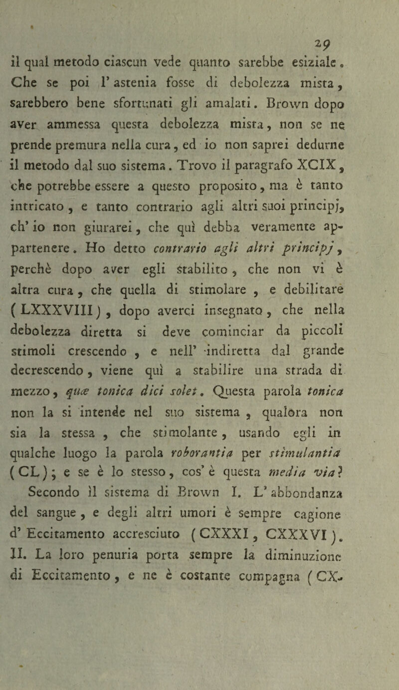 2? il qual metodo ciascun vede quanto sarebbe esiziale , Che se poi 1’ astenia fosse di debolezza mista, sarebbero bene sfortunati gli amalati. Brown dopo aver ammessa questa debolezza mista, non se ne prende premura nella cura, ed io non saprei dedurne il metodo dal suo sistema. Trovo il paragrafo XCIX , che potrebbe essere a questo proposito, ma è tanto intricato , e tanto contrario agli altri suoi princip;, eh’ io non giurarei , che qui debba veramente ap¬ partenere. Ho detto contrario agli altri principj, perchè dopo aver egli Stabilito , che non vi è altra cura , che quella di stimolare , e debilitare (LXXXVIII), dopo averci insegnato, che nella debolezza diretta si deve cominciar da piccoli stimoli crescendo , e nell’ indiretta dal grande decrescendo, viene qui a stabilire una strada di mezzo, quee tonica dici solei. Questa parola tonica non la si intende nel suo sistema , qualora non sia la stessa , che stimolante , usando egli in qualche luogo la parola roborantia per stìmulantia (CL ) ; e se è lo stesso, cos’ è questa media via ? Secondo il sistema di Brown I. L' abbondanza del sangue , e degli altri umori è sempre cagione d’ Eccitamento accresciuto ( CXXXI, CXXXVI li. La loro penuria porta sempre la diminuzione di Eccitamento , e ne è costante compagna ( GX-