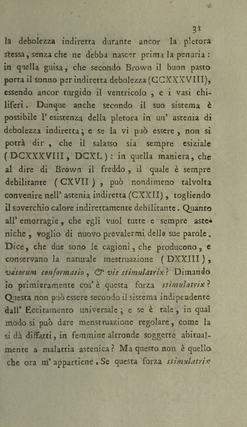 # la debolezza indiretta durante ancor la pletora stessa, senza che ne debba nascer prima la penuria : in quella guisa, che seconda Brovvn il buon pasto porta il sonno per indiretta debolezza (CGXXX Vili), essendo ancor turgido il ventricolo , e i vasi chi¬ liferi . Dunque anche secondo il suo sistema è possibile 1’ esistenza della pletora in un’ astenia di debolezza indiretta ; e se la vi p uò essere , non si potrà dir , che il salasso sia sempre esiziale ( DCXXXV’III, DCXL ) ; in quella maniera, che al dire di Brown il freddo, il quale è sempre debilitante ( CXVIX ) , può nondimeno talvolta convenire nell* astenia indiretta (CXXII), togliendo il soverchio calore indirettamente debilitante. Quanto all’ emorragie , che egli vuol tutte e sempre aste* niche , voglio, di nuovo prevalermi delle sue parole « Dice, che due sono le cagioni, che producono, e conservano la naturale mestruazione ( DXXIII ) , ’ttàsoYum conformatio , & vis stimulatrix ? Dimando io primieramente cos’ è questa forza stimili atri* ? Questa non può essere secondo il sistema indipendente dall’ Eccitamento universale ; e se è tale, in qual modo si può dare menstruazione regolare, come la si dà diffatti, in femmine altronde soggette abitual¬ mente a malattia astenica ? Ma questo non è quella che ora m’ appartiene • Se questa forza stimulatrìx