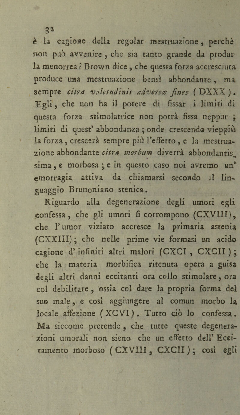 è la cagione della regolar mestruazione, perchè non pub avvenire , che sia tanto grande da produr la menorrea ? Brown dice , che questa forza accresciuta produce una mestruazione bensì abbondante , ma sempre citra valetudinis ad versa: jìnes ( DXXX ). Egli, che non ha il potere di fissar i limiti di questa forza stimolatrice non potrà fìssa neppur ‘t limiti di quest’abbondanza ; onde crescendo vieppiù la forza, crescerà sempre piu l’effetto, e la mesrrua- zione abbondante ci tra morbum diverrà abbondanti sima, e morbosa ; e in questo caso noi avremo un* emorragia attiva da chiamarsi secondo ;1 lin¬ guaggio Brunoniano stenica. Riguardo alla degenerazione degli umori egli confessa, che gli umori fi corrompono (CXVili), che F umor viziato accresce la primaria astenia (CXXIII) ; che nelle prime vie formasi un acido cagione d’infiniti altri malori (CXGI , CXCII ) ; che la • materia morbifica ritenuta opera a guisa degli altri danni eccitanti ora collo stimolare, ora col debilitare , ossia col dare la propria forma del suo male, e cosi aggiungere al comun morbo la locale affezione ( XCVI ). Tutto ciò lo confessa , Ma siccome pretende , che tutte queste degenera¬ zioni umorali non sieno che un effetto dell’ Ecci¬ tamento morboso ( CXVIII, CXCII ) ; così egli