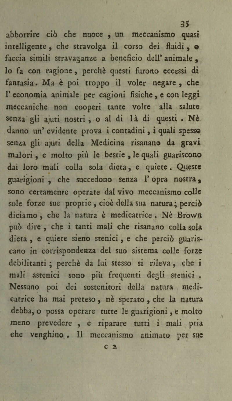 abbonire ciò che nuoce , un meccanismo quasi intelligente, che stravolga il corso dei fluidi, © faccia simili stravaganze a beneficio dell* animale , lo fa con ragione, perchè questi furono eccessi di fantasia. Ma è poi troppo il voler negare, che T economia animale per cagioni fisiche, e con leggi meccaniche non cooperi tante volte alla salute senza gli ajuti nostri , o al di 1 à di questi . Nè danno un’ evidente prova i contadini, i quali spesso senza gli ajuti della Medicina risanano da gravi malori, e molto piu le bestie , le quali guariscono dai loro mali colla sola dieta, e quiete. Queste guarigioni , che succedono senza T opra nostra % sono certamente operate dal vivo meccanismo colle sole forze sue proprie , cioè della sua natura ; perciò diciamo, che la natura è medicatrice . Nè Brown può dire , che i tanti mali che risanano colla sola dieta , e quiete sieno stenici, e che perciò guaris¬ cano in corrispondenza del suo sistema colle forze debilitanti ; perchè da lui stesso si rileva, che i mali astenici sono pili frequenti degli stenici „ Nessuno poi dei sostenitori della natura medi¬ catrice ha mai preteso, nè sperato , che la natura debba, o possa operare tutte le guarigioni, e molto meno prevedere , e riparare tutti i mali pria che venghino • Il meccanismo animato per sue c z i