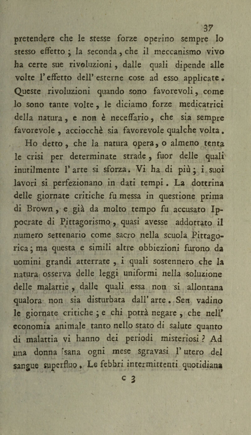 pretendere che le stesse forze operino sempre Io stesso effetto ; la seconda, che il meccanismo vivo ha certe sue rivoluzioni, dalle quali dipende alle volte l’effetto dell’esterne cose ad esso applicate. Queste rivoluzioni quando sono favorevoli, come lo sono tante volte , le diciamo forze medicatrici della natura, e non è neceffario, che sia sempre favorevole, acciocché sia favorevole qualche volta. Ho detto, che la natura opera, o almeno tenta le crisi per determinate strade, fuor delle quali inutilmente 1* arte si sforza. Vi ha di più ; i suoi lavori si perfezionano in dati tempi. La dottrina delle giornate critiche fu messa in questione prima di Brown , e già da molto tempo fu accusato Ip- pocrate di Pitagorismo, quasi avesse addottato il numero settenario come sacro nella scuola Pitago¬ rica ; ma questa e simili altre obbiezioni furono da uomini grandi atterrate , i quali sostennero che la natura osserva delle leggi uniformi nella soluzione delle malattie, dalle quali essa non si allontana qualora non sia disturbata dall* arte. Sen vadino le giornate critiche ; e chi potrà negare , che nell* economia animale tanto nello stato di salute quanto di malattia vi hanno dei periodi misteriosi ? Ad una donna (sana ogni mese sgravasi l’utero del sangue superfluo • Le febbri intermittenti quotidiana c 3