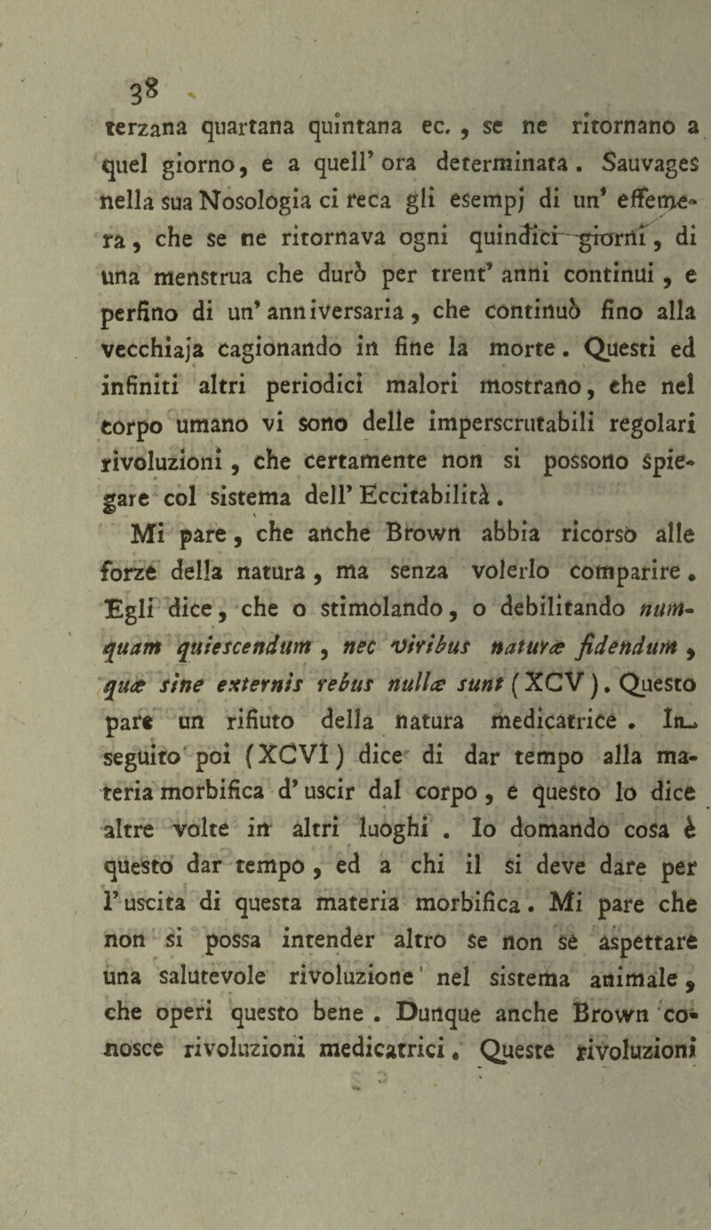 terzana quartana quintana ec, , se ne ritornano a quel giorno, e a quell’ora determinata. Sauvages nella sua Nosologia ci reca gli esempj di un* effeme¬ ra , che se ne ritornava ogni quindici--granii, di una menstrua che durò per trent’ anni continui, e perfino di un’anniversaria, che continuò fino alla vecchiaia cagionando in fine la morte. Questi ed infiniti altri periodici malori mostrano, che nel corpo umano vi sono delle imperscrutabili regolari rivoluzioni, che certamente non si possono Spie¬ gare col sistema dell’ Eccitabilità . Mi pare, che anche Brown abbia ricorso alle forze della natura , ma senza volerlo comparire* Egli dice, che o stimolando, o debilitando num* quarti quiescendunt, nec vivi bus natura fide aduni , qua sìne externìs rebus nulla: sunt ( XCV ). Questo pare un rifiuto della natura medicatrice . Iiu. seguito poi (XCVl) dice di dar tempo alla ma¬ teria morbifica d’uscir dal corpo, e questo lo dice altre volte iir altri luoghi . Io domando cosa è questo dar tempo , ed a chi il si deve dare per F uscita di questa materia morbifica. Mi pare che non si possa intender altro se non se aspettare una salutevole rivoluzione1 nel sistema animale, che operi questo bene . Dunque anche Brown co¬ nosce rivoluzioni medicatrici « Queste rivoluzioni