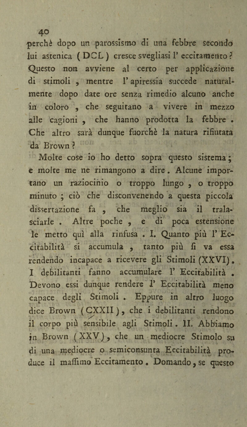 perchè dopo un parossismo di una febbre secondo lui astenica ( DGL ) cresce svegliasi 1* eccitamento ? Questo non avviene al certo per applicazione di stimoli , mentre l’apiressia succede natural¬ mente dopo date ore senza rimedio alcuno anche in coloro , che seguitano a vivere in mezzo alle cagioni , che hanno prodotta la febbre • Che altro sarà dunque fuorché la natura rifiutata da Brown ? Molte cose io ho detto sopra questo sistema ; e molte me ne rimangono a dire. Alcune impor¬ tano un raziocinio o troppo lungo , o troppo minuto ; ciò che disconvenendo a questa piccola dissertazione fa , che meglio sia il trala¬ sciarle . Altre poche , e di poca estensione le metto qui alla rinfusa . I. Quanto più V Ec¬ citabilità si accumula , tanto più fi va essa rendendo incapace a ricevere gli Stimoli (XXVI). I debilitanti fanno accumulare 1’ Eccitabilità . Devono essi dunque rendere 1’ Eccitabilità meno capace degli Stimoli . Eppure in altro luogo dice Brown ( GXXII ), che i debilitanti rendono il corpo più sensibile agli Stimoli. IL Abbiamo in Brown ( XXV ), che un mediocre Stimolo su di una mediocre o semiconsunta Eccitabilità pro¬ duce il maffimo Eccitamento . Domando, se questo