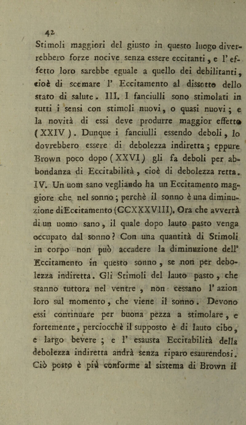 42* Stimoli maggiori del giusto in questo luogo diver¬ rebbero forze nocive senza essere eccitanti ,e F ef¬ fetto loro sarebbe eguale a quello dei debilitanti, cioè di scemare 1* Eccitamento al discetto dello stato di salute. III. I fanciulli sono stimolati in tutti i sensi con stimoli nuovi, o quasi nuovi ; e la novità di essi deve produrre maggior effetti ( XXIV ) . Dunque i fanciulli essendo deboli, lo dovrebbero essere di debolezza indiretta ; eppure Brown poco dopo ( XXVI ) gli fa deboli per ab¬ bondanza di Eccitabilità , cioè di debolezza retta, IV. Un uom sano vegliando ha un Eccitamento mag¬ giore che nel sonno ; perchè il sonno è una diminu¬ zione diEccitamento (CCXXXV1II), Ora che avverrà di un uomo sano, il quale dopo lauto pasto venga occupato dal sonno ? Con una quantità di Stimoli in corpo non può accadere la diminuzione dell9 Eccitamento in questo sonno , se non per debo¬ lezza indiretta. Gli Stimoli del lauto pasto, che stanno tuttora nel ventre , non cessano T azion loro sul momento, che viene il sonno. Devono essi continuare per buona pezza a stimolare, e fortemente, perciocché il supposto è di lauto cibo, e largo bevere ; e F esausta Eccitabilità della debolezza indiretta andrà senza riparo esaurendosi. Ciò posto è più conforme al sistema di Brown il