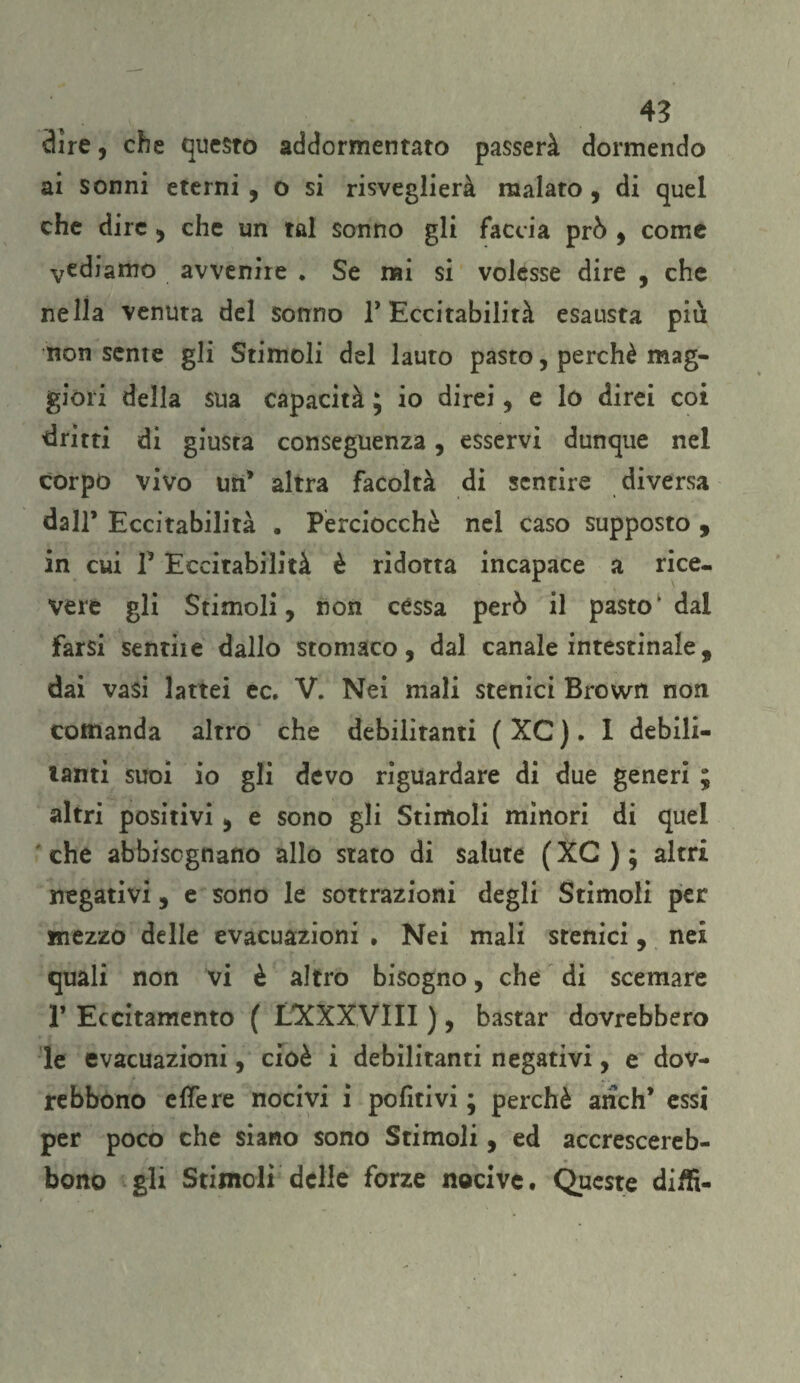dire, che questo addormentato passerà dormendo ai sonni eterni , o si risveglierà malato , di quel che dire , che un tal sonno gli faccia prò , come vediamo avvenire * Se nai si volesse dire , che nella venuta del sonno F Eccitabilità esausta più non sente gli Stimoli del lauto pasto, perchè mag¬ giori della sua capacità ; io direi, e lo direi coi 'dritti di giusta conseguenza, esservi dunque nel corpo vivo un' altra facoltà di sentire diversa dall* Eccitabilità . Perciocché nel caso supposto , in cui 1* Eccitabilità è ridotta incapace a rice¬ vere gli Stimoli, non cèssa però il pastok dai farsi sentire dallo stomaco, dal canale intestinale, dai vasi lattei ec. V. Nei mali stenici Brown non comanda altro che debilitanti ( XC ). I debili¬ tanti suoi io gli devo riguardare di due generi ; altri positivi, e sono gli Stimoli minori di quel ' che abbisognano allo stato di salute ( XC ) ; altri negativi, e sono le sottrazioni degli Stimoli per mezzo delle evacuazioni , Nei mali stenici, nei quali non vi è altro bisogno, che di scemare P Eccitamento ( LXXXVIII ), bastar dovrebbero le evacuazioni, cioè i debilitanti negativi, e dov- rebbono effe re nocivi i pofitivi ; perchè aridi* essi per poco che siano sono Stimoli, ed accrescereb- bono gli Stimoli delle forze nocive. Queste diifi-