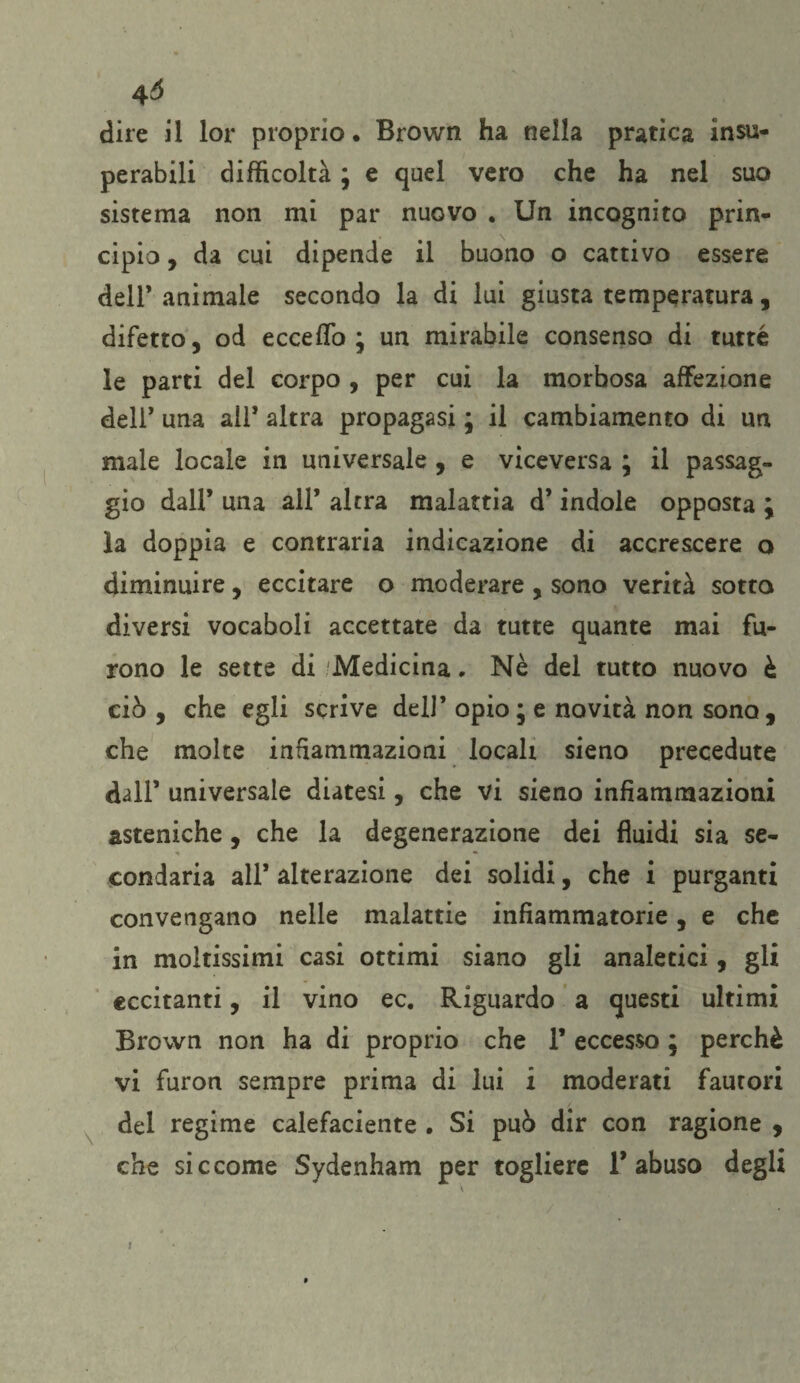 4Ó dire il lor proprio. Brown ha nella pratica insu¬ perabili difficoltà ; e quel vero che ha nel suo sistema non mi par nuovo . Un incognito prin¬ cipio , da cui dipende il buono o cattivo essere deli* animale secondo la di lui giusta temperatura, difetto, od eccedo ; un mirabile consenso di tutte le parti del corpo , per cui la morbosa affezione deli* una all* altra propagasi ; il cambiamento di un male locale in universale , e viceversa ; il passag¬ gio dall* una all’ altra malattia d’indole opposta ; ìa doppia e contraria indicazione di accrescere o diminuire, eccitare o moderare , sono verità sotto diversi vocaboli accettate da tutte quante mai fu¬ rono le sette di Medicina, Nè del tutto nuovo è ciò , che egli scrive dell’ opio; e novità non sono, che molte infiammazioni locali sieno precedute dall’ universale diatesi, che vi sieno infiammazioni asteniche, che la degenerazione dei fluidi sia se¬ condaria all* alterazione dei solidi, che i purganti convengano nelle malattie infiammatorie, e che in moltissimi casi ottimi siano gli analetici, gli eccitanti, il vino ec. Riguardo a questi ultimi Brown non ha di proprio che 1’ eccesso ; perchè vi furon sempre prima di lui i moderati fautori del regime calefaciente . Si può dir con ragione , che siccome Sydenham per togliere l’abuso degli