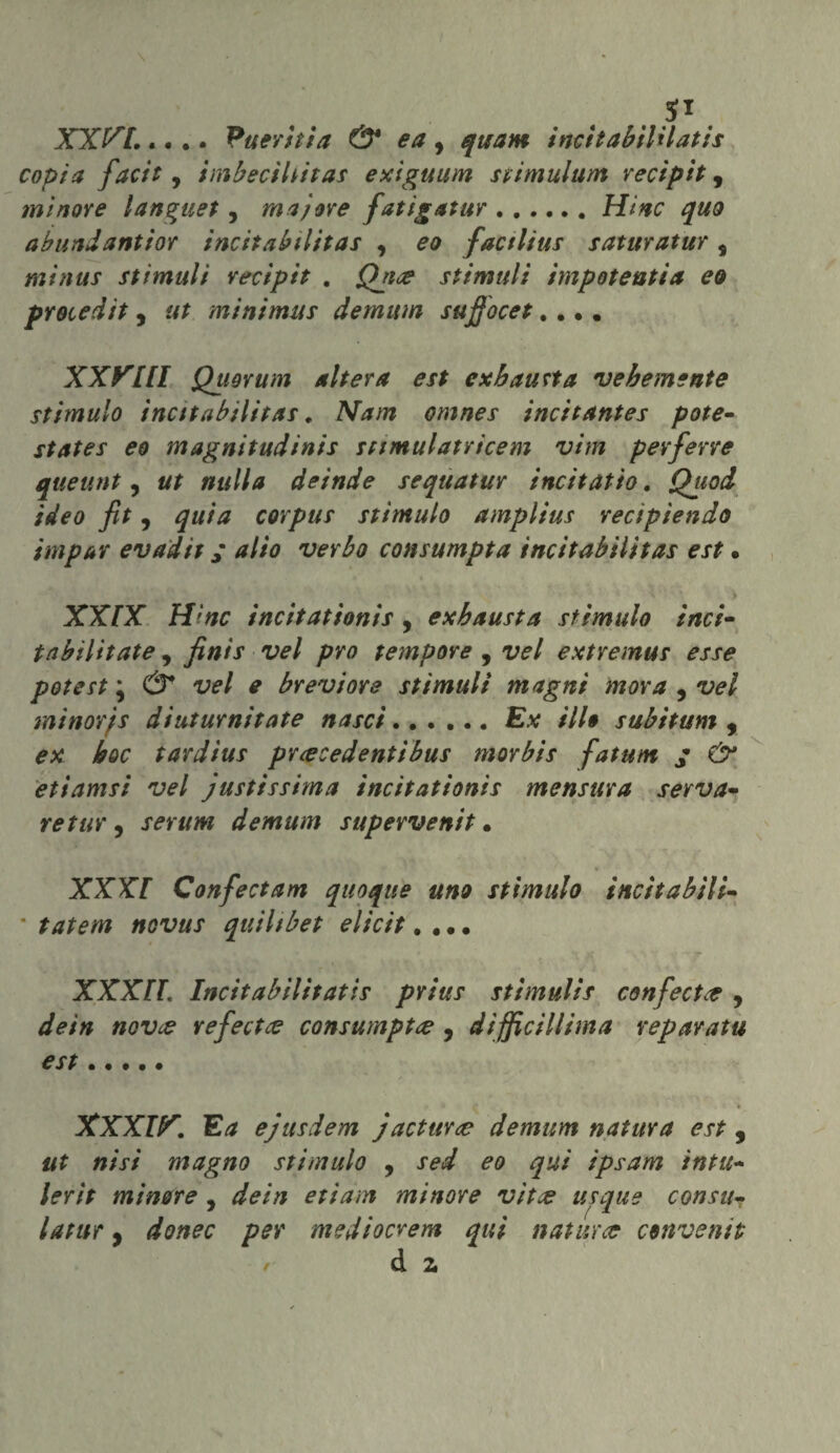 XXVI..... Pueritia & ea, quam incitabtUlatis copia facit, imbeciliitas exiguum stimulum recipit, minore languet, ma)ore fatigatur.Hinc quo a blindanti or incttabilitas , eo factlius saturatur s min us stimuli recipit . Qjite sfinitili impotenti a eo procedit, ut mi ni mas dernum sufiocet.... XXVIII Quorum altera est ex batista vebemente stimalo incttabilitas. Nam omnes incitantes potè- States eo magnitudinis sttmulatricem vim pevferre queunt, ut nulla deinde sequatur incitatio. Quod ideo fit, quia corpus stimalo amplius rectpiendo ini pur evadit ; alio verbo consumpta incttabilitas est • XXIX Hinc incìtationis , exbausta stimalo inci- tabilitate, finis vel prò tempore , vel extremus esse potest \ & vel e brevi ore stimuli magni mova , vel minorjs diuturnitate nasci...... Ex ilio subitami , ex hoc tardius prcecedentibus morbis fatum ; €>* etiamsi vel justissima incitationis mensura serva- , serum demani supervenit • XXXI Confectam quoque uno stimalo incitabili- * quihbet elicit.... *r “vl ■*“  'H y XXXH. Incitabilìtatìs prius stimulis confetta , dein novce refectte consumptre , difficiliima reparatu est. f • X . ! . 4 . \ _ XXXIV. Ea ejusdem jacturce demum natura est, #£ »/x/ magno stimalo , jW ^0 qui ipsam intu- lerit minore , */<?/;/ etiam minore vìtce usque consti• latur , donec per mediocrem qui natura conventi- r d 2,