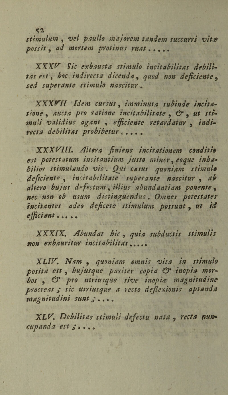 <2, sthnulum , vel panilo majorem tandem succimi vitce possit, ad moneta protinus mat..... XX X^ Stic exh austa stimulo incit abilitar debili¬ tar est, hoc indire et a dicenda, quod non deficiente 9 sed superante stimulo nascitur. XXX^EI Idem cursus y imminuta subinde incita¬ tane , rat ione ine tt abilitate 9 Ù* 9 ut sti- mu’i validius agant , efficiente retardatur , indi- retti deb Hit as probi betur ..... XXXVIII, Altera finiens incitationem conditte est potestatum incitantium fusto mincr y eoque inba- biltor stimulando vis. Qui casus quoniam stimala deficiente , incitabtlitate superante nascitur , ab altero hujus d°fectum, ìllius abundantiam ponente, dtstinguendus. Omnes pot est atei incitantes adeo deficere stimulum possunt, ut id efficiant..... XXX[X. Abundat hic, quia subductis stìmulh non exbauritur incit abilitas..... XLIIX. Nam , quoniam omnis vita in stimulo posìta est, hujusque pariter copta O* inopia mor- bos y & prò utriusque sive inopìce magnitudine procreat ; sic utriusque a recto deflexionis api and a magnitudini sunt ;.,., XLV. Debilitar stiratili defectu nata ? recta nun» cup and a est * , .,„ /