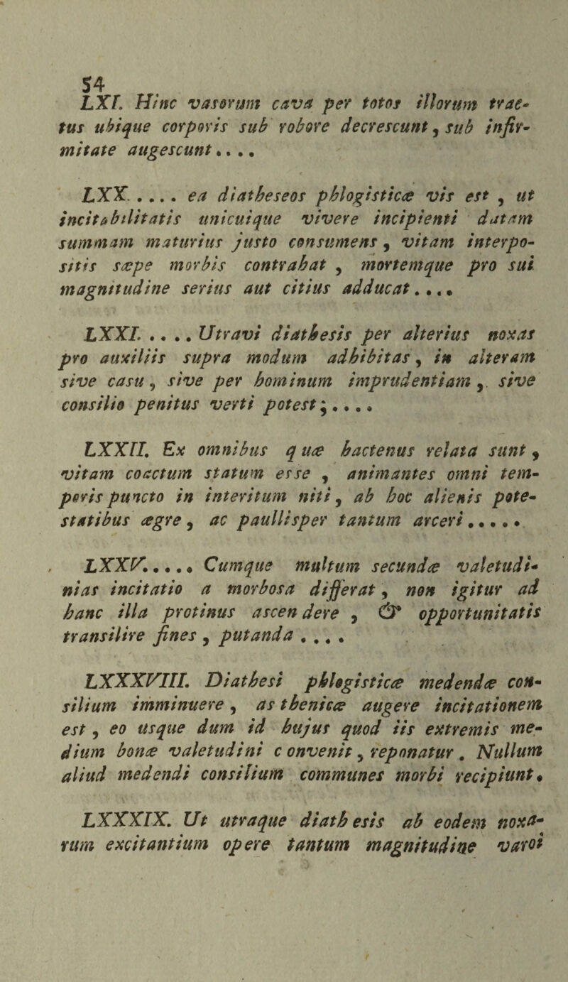 $4 LXf. Hinc vasorum cava per totos illorum trae* tus ubique corporis sub robore decrescunt ? sub in fir¬ mi tate augescunt.... LXX. .... e a diatbeseos pblogìsticie vis est 5 ut incitabtlitatis unicuique vivere incipienti datam summam maturitir justo consumens, vitam interpo¬ sti ìs siepe morbìs contrabat , movtemque prò sui magnitudine serius aut citius adducat.... LXXI. .... Utravi diatbesis per alterius noxas prò auxiliis supra modum adhibitas, in alter am si ve casu , si ve per bominum imprudenti am , sive consilio penitus verti poteste.... LXX TI. Ex omnibus q me hactenus relata sunt , *■ • vitam coactum statum erse , animantes omnì tenti- pftrispuncto in interitum nifi, ab hoc alienis potè- stati bus ce gre , ac panili sper tantum arceri. LXX!/,\.... Cumque muhum secundie valetudi- nias incitatio a morbosa dijjerat, non igitur ad banc illa protinus ascen dere , Ù* opportunitatis fransi lire fines , putanda .... LXXXVIIL Diathesi pblogisticce medendee con- silium imminuere , as t beni eie augere incitationem est i eo usque dum id bujus quod iis extremis me¬ dium bonce valetudini c onvenit y reponatur . Nullurtt aliud medendi consilium communes morbi recipiunt• LXXXIX. Ut utraque diatb esis ab eodem noxtt- nim excitantium opere tantum magnitudine varoi