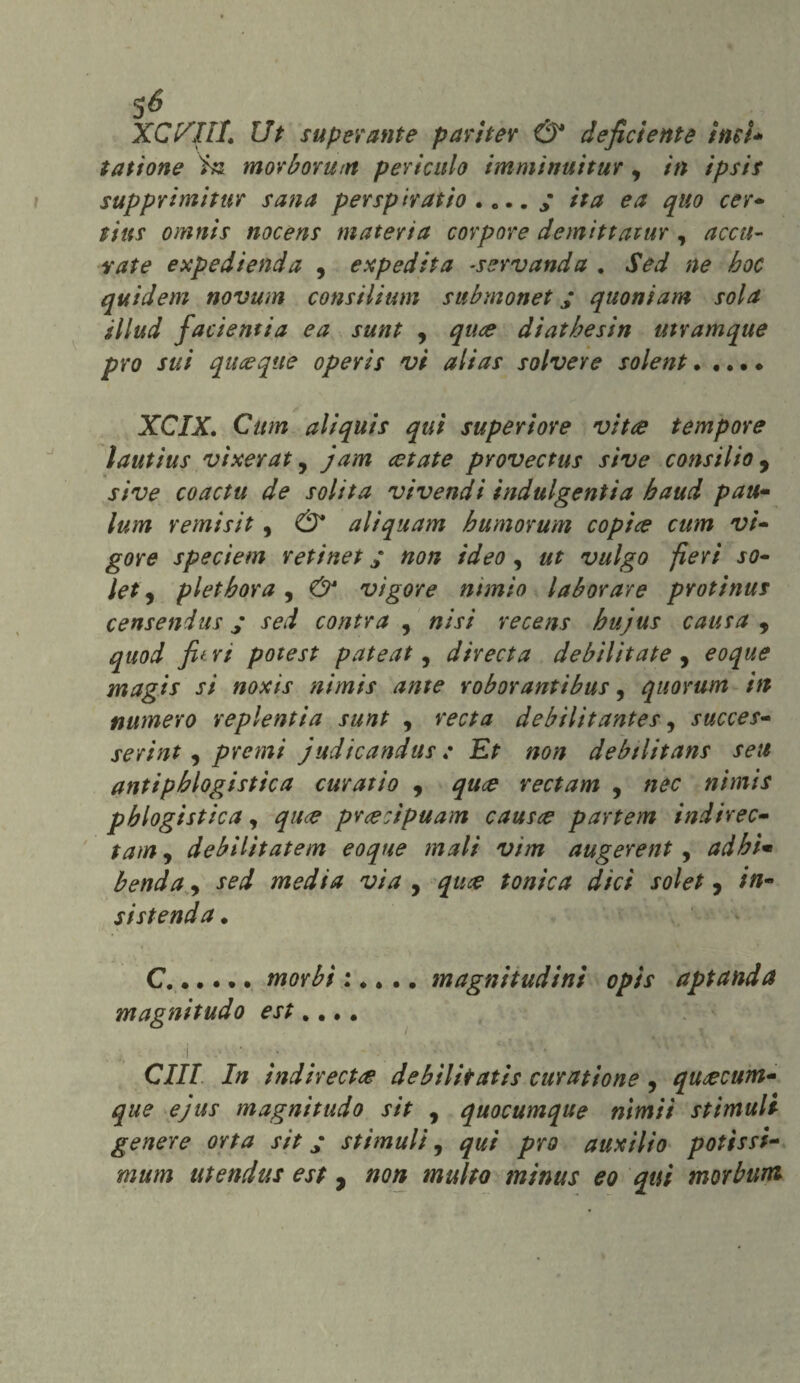 5^ XC'/Ilt, Ut superante pariter & deficiente ìmU tatìone in morborum periculo immìnuitur, in ipsis supprimitur sana persp tratto .... / ita e a quo cer- tius omnis nocens materia corpose demìttatur , accu¬ rate expedienda , e xp ed ita -ser vanda . Sed ne hoc quidem novum consilium submonet ; quoniam sola illud facientia ea sunt , quce diathesin utramque prò sui quoque operìs vi alias solvere solent. •. •. XCIX. Cam aliquis qui superiore vita tempore lautius vìxerat, jam retate provectus sive consilio 9 sive coactu de solita vivendi indulgenti a haud pan- lum remisit, & aliquam bumorum copile cum vi¬ gore speciem retinet ; non ideo, ut vulgo fieri so- let, pletbora , & vigore minio lab or are protinus censendus y sed contra , ni si recens bujus causa , quod fi* ri potest pateat, direct a debilitate , eoque magis si noxis nimis ante roborantibus, quorum in numero replentia sunt , debilìtantes 9 succes- serint, premi judicandus : Et non debilitans seu antipblogistica curatio , qu<e rectam , nec nimis pblogistica, prcecipuam causce partem indirec- tarn9 debilitatem eoque mali vim augerent, adbì• benda, media via , jw# tonica dici solet, //i- sistenda . C.morbi : •... magnitudini opìs aptanda magnitudo est „... ■i , • ; - ■ ' *:• ’• *xVV ^ • CZZ7 In indiretti debìlitatis curatione , qurecum- que e)us magnitudo sit , quocumqtse nimii stimali geneye orta sit ; stimuli, prò auxìlìo patissi- utendus est, minus eo qui morbum