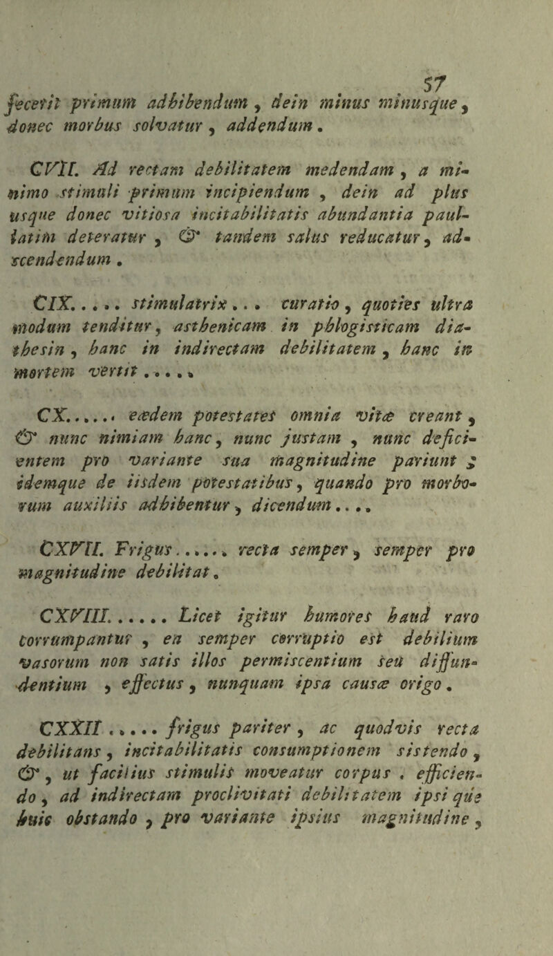 fece?il prtmum adhìbendtm , dein minus minutane, morbus solvatur , addendum. QVll. Ad veri am debìlitatem medendam , * m/- stimuli prtmum incipiendum , plus usqne donec vitiosa ìncitabilitatis abundantia paul- fa;/#) deteratur , tandem salus reducatur, scendendum. C/X .. >. stimili atri x ,. . euratio , quoties ultra modani tendi tur, asthenicam in pbhgistkam dia- thè sin , hanc in indire et am debilitatemi , banc irt mortem verta .... » CX.. eadem potestates omnia vite treant, <27* nimiam banc, just am , defici- entem prò variante sua magnitudine pariunt £ idemque de iisdem potè stati bus, quando prò morbo- rum auxiliis adbibentur ^ dicendum.... CXVH. Frigus.. rat* semper ? semper prò magnitudine debilitata CXXIII...... L/W igiìur h umor et band raro Corrumpantur , semper cerruptìo est debiliutn Vasorum non satis illos permiscentìum seU diffun- dentium 5 ejjcctus , nunquam ipsa causi? erigo. CXXlI ..... frigus pariter , quodvis recta debilitans , ìncitabilitatis consumptionem sistendo , & i ut facilius stimulit moveattir corpus . effìcien- do, indirectam proclivitati debìlitatem ipsì qùe buie obstando P prò variante ipsiits magnitudine ,