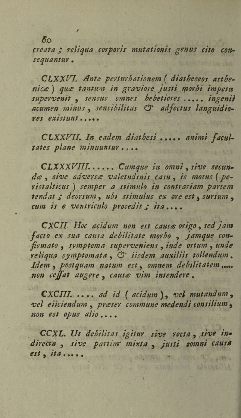 So creata • veli qua corporis mutationis genus cito con- sequantuv . CLXXVI Ante perturbationem ( diatbeseos ambe¬ nte# ) quee tantum in graviore justi morbi impeti* supervenit , sensus omnes bebetiores.ingenii acumen minùs , sensibilitas & adfectus languidio- res existunt.. • • • CLXXVIL In eadem diatbesi ..... animi facul- tates piane minuuntur •. .. CLXXXVIIL.Cumque in omni , secun- dee , ad ver s ce valetudtnis casu , /V motus ( pe¬ ristaltica* ) semper a stimalo in contrariala partem tendat ; deorsum 9 ubi stimulus ex óre est, sursum 9 cum is e ventri culo procediti ita.... CXCII Hoc acìdum non est causce origo y sed jam facto ex sua causa debilitate morbo y jamque con¬ firmato , symptoma superveniens y /W<? ortum y &//</<? reliqua symptomata y & iisdem auxiliis tollendum. Idem , postquam natum esty omnem debilitatem..... «0// cejfat aligere , causce vìm intendere. CXCIII. .... ^ /W ( acidum)y vel mutandum, 'lv/ eiiciendum y prceter commune medendi consilium 3 CCXL. Ut debilitas igitur sive recta , j/v* in• direct a 5 jvr? parti m' mixta , justi somni causa