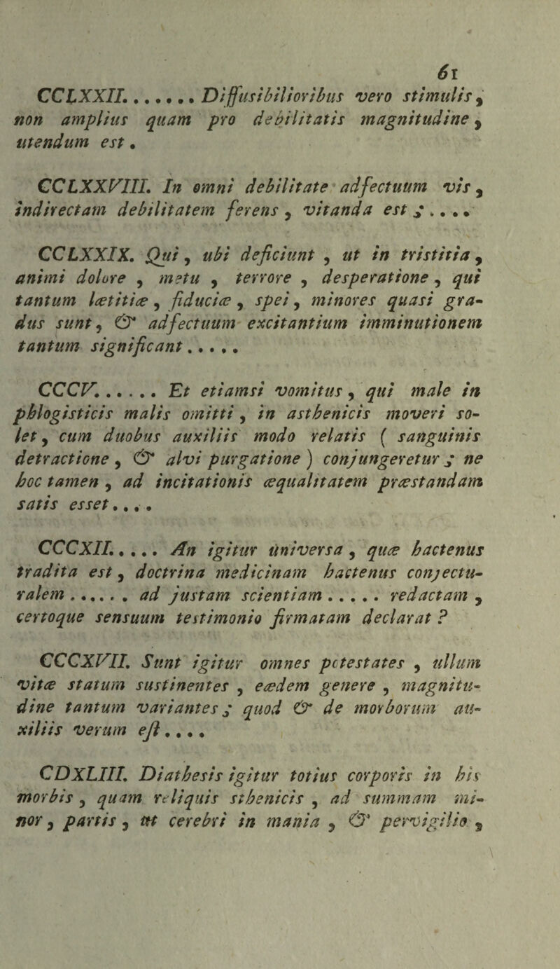 CCLXXII....... Dìffusìbiliovibus vero stimiliis , #0/* amplitis debilitatis magnitudine y utendum est • CCLXXFIIL In omnì debilitate adfectuum vis, inditeci am debilitatela ferens , vitanda est j .. .. '' '■ '■ . .■' * - a *• CCLXXIX. Qjti 9 ubi deficiunt , z/f in tristitia, animi dolore , , terrore , desperatione , qui tantum Icetitice, fiducia, spei, minores quasi gra¬ ti us sunt, & adfectuum excitantium imminutionem tantum significane..... CCCV..E* etiamsi vomittis, qui male in phlogìsticis malìs omitti , asthenicìs moveri so¬ le t j cum duo bus auxiliis modo relatìs ( sanguini s detrazione , (S* alvi purgatione ) conj unger etur g ne hoc tamen , incitationis cequalitatene prcestandam satis esset.... CCCXIL.... /£// igitur universa, bactenus tradita est, doctrina medicinam bactenus conjectu- ralem.<7// just am scienti am.redactam y certoque sensuum testimonio firmatala declarat ? CCCXVII. Sunt igitur omnes pctestates , ullum vìtce statura sustinentes , ecedem genere , magnitu¬ dine tantum v ari ante s j ^ morborum au¬ xiliis veruna eJK... CDxLIII. Dìatbesìs igitur totius corporis in bis morbis , quam re li quis stbenicis , W summam mi¬ nor i partis j cerebri in mania 5 CS4 pervigili’o ,