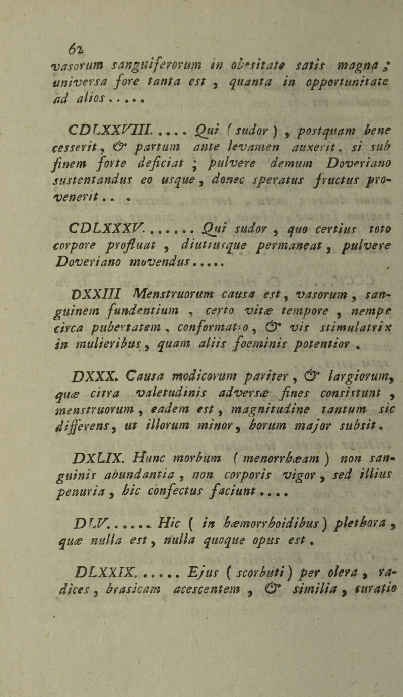 6z vasorum s anguiferorum in où* sitate satis magna ; universa fore tanta est , quanta in opportunitate ad altos . * • • . CDLXXF1IL .... Qui f sudor ) , postquam bene cesserit i Ù* partum ante lev amen auxerit < si sub finem fotte defictat • pulvere demum Dovevi ano sustentandus eo usquey dottec spevatus fructus prò- venertt.. . CDLXXXV. ..Qui sudor y quo certius tota corpose profiuat , diutturque permaneaty pulvere Doveri ano movendus. é .» r ' ' s' D XXIII Menstruorttm causa est, vasorum y san» gilìnem fundentium , certo vitce tempore , nempe circa puberiatem , conformatio, <5* v/x stimulatrix in mulieribus, alits foeminis potentior . DXXX. Causa modicovum pariter, (S* largìorumy quce cifra valetudtnis advers<e fines consistunt y menstruorum, eadem esty magnitudine tantum sic di fesens 5 illorum minor, borum major subsit. DXLIX. m or bum ( menorrbceam ) non san• guinis abundantia , #0# corporis vigor , sed illius penuria y bic confectus faciunt.... £) ...... Hic ( in b&morrboidibus ) pletbora 9 qute nulla est y nulla quoque opus est. DLXXIX, ..... Ejus ( scorbuti ) per olera , ra- dices , br asic am acescentem y & simili a y suratio i