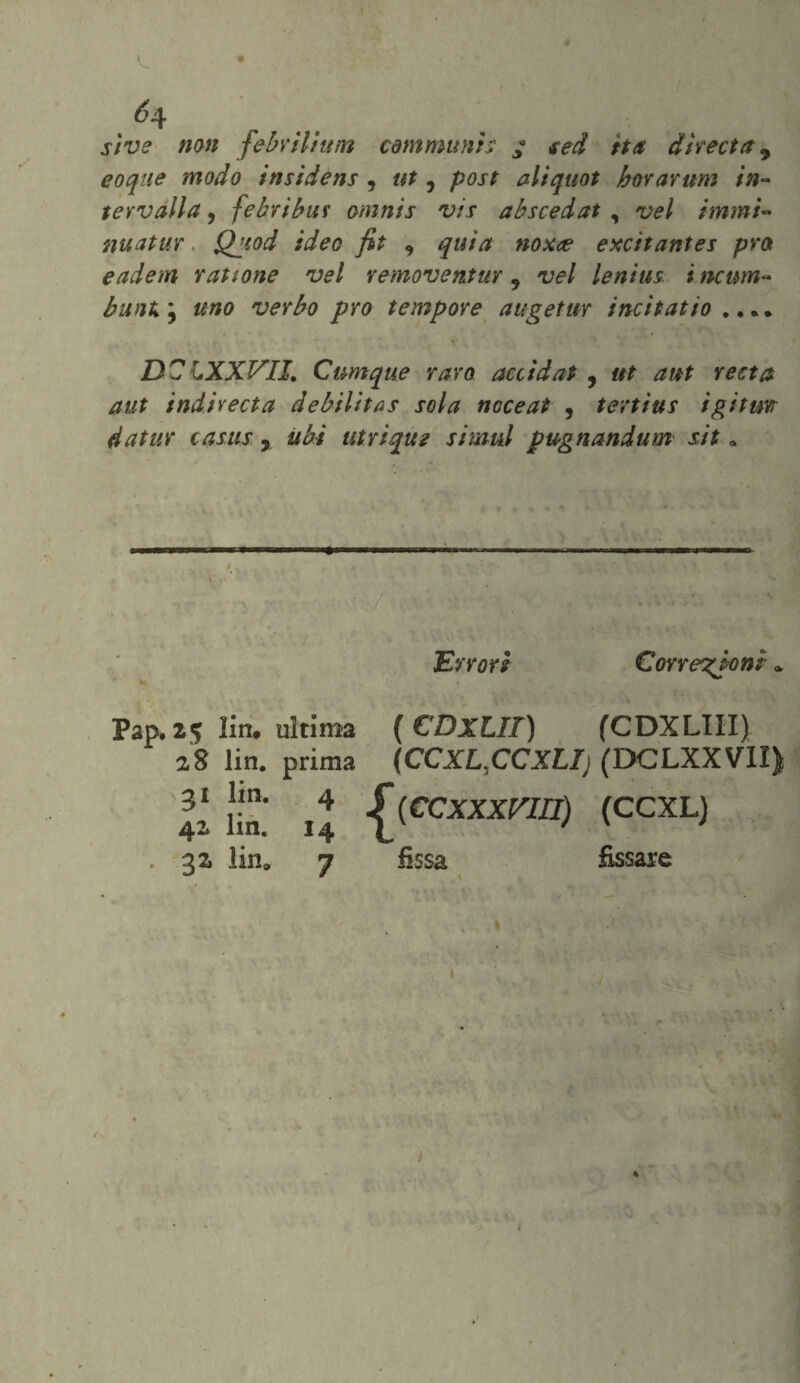 sì ve non febril/uin communis f sed ita direct a y eoque modo insidens , ut, post aliquot horarum in¬ tervalla 9 febribut omnis vis abscedat , vel immi- nuatur Qgiod ideo fit , quìa nox<e excitantes prò eadem rauone vel vemoventur 9 vel lenius i ncum- bunk } uno verbo prò tempore augetur incitai io .. . • DCIXXVII. Cumque rara accidat , ut a ut resta aut indivecta debilitas sola noceat , tertìus igitm datur casus, ubi utriquz simul pugnandum sit » Errori Correzioni » Pap» 25 lin. ultima [CDxLIT) (CDXLIII) 2,8 lin. prima (CCXL.CCXLIj (DCLXXVII) Il lin* 14 \(CCxxxVIn) (CCXL)