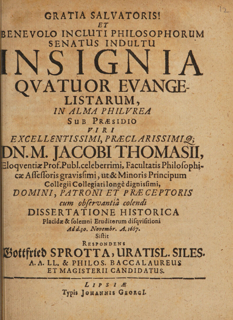 GRATIA SALVATORIS! ET BENEVOLO INCLUTI PHILOSOPHORUM SENATUS INDULTU INSIGNIA OVATUOR EVANGE LISTARUM, IN ALMA PHILVREA Sub, Pr^sidio viri EXCELL ENTIS SIMI, PRJECLAR IS SIMI DN. M. JACOBITHOMASH, SloqventixProf.Publ.celeberrimi, Facultatis Philofophj- cx Afleflbris gravisfimi, ut &amp; Minoris Principum Collegii Collegiati longe dignisfimi, DOMINI, PATRONI ET PRAECEPTORIS cum obfcrvantia colendi DISSERTATIONE HISTORICA Placidae &amp;folemni Eruditerum difqvifitioni Add.$o, Novembr. A. i66j. Siftit ©otefdet) sprottaTuratisl. siles. A. A. LL, &amp; PHILOS. B ACCALAUREUS ET MAGISTERII CANDIDATUS. L i p s i m Typi* Johahmii GeorsI. s