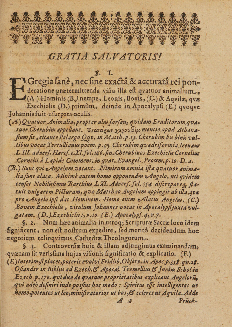 I G R A T1A SAL VA TOR IS! % i. EGregia fane y nec fine exa&amp;a &amp; accurata rei pon- derationc praetermittenda vifio illa eft qvatuor animaliuirufi (A,) Hominis (B.J nempe, Leonis, Bovis, (C.) Sc Aqvilx, qv« Ezechielis (D.) prirntint, deinde in Apocalyph (E.^) qvoqve Johannis fuit u fu rpata oculis» (A.) Qvatuor Animalia* propter alas fio rfians qvidam Eruditorum q va* tuor Cberubim appellant. Tsosctqav %s#ov$)fi mentio apud Athana- fiumfit, citant eFdargo Qfiv. in Mattb.pjj. Cberubim bis binis vuU , tibus vocat Tertullianus poorn. p.p5. Cberubim qvadriformia Irenaus ,LJIL adverfi Harefic*XLfol. b$6. fin.Cherubinos Ezechielis Camelina Corneliid Lapido Commem Jnqsat. EvangeL Prooem.p. 10. D. a. (B.) Sunt qvi Angelum vocant. Nimirum omnia ifta qvatuor anima- dia fiunt alata. Minime autem homo opponendus ^Angelo, uti qvi dem c en fiet No bili*fimus Barthius LXL Adverfi. fol. 55+. dificrepare$ fi a-' tuit vulgarem Piduramyqva Mat t ha 0 Angelum appingit ab iUa-qva pro e.Angelo ipfi dat Hominem. Homo enim tAlatus Angelus. (C.) Bovem Ezechielis, vitulum Jobannes vacat in Apocolypfi juxta vul¬ gatam. [D.yEz.eehidi* /, v.10. XE») Apocalypf., qy v.7. _ ^ §. i. Num haec animalia inutroq; Scripturae Sacrae loco idem rSgnificent, non eft noilrum expedire* fed merito decidendum hos negotium relinqvimus Cathedrae Theologorum^. §. j. Controverfiae huic &amp; illam adjungimus examinandam* qvaenam fit verisiima hqjus vlfionis fignificatio &amp; explicati0« (F.) \F,)Interim fi placet ppoterit evolvi Fridlib .Obfierv. in Apoc p.jji qw.2fa Ofiander in Bibitis ad Ezecb.Cf Apacal Tre melliti* (X Junius Sebo Lia Ez&gt;ecb.p. ipo. qvi duode qvatuor proprietatibus explicant Angelom9 qvi adeo definiri inde posfint hoc modo : Spiritus ejfie intelligentes ut homo,potentes ut leo9minifiratorios ut bos0 ederes ut Aqvila. Addo A 2 FriUk*