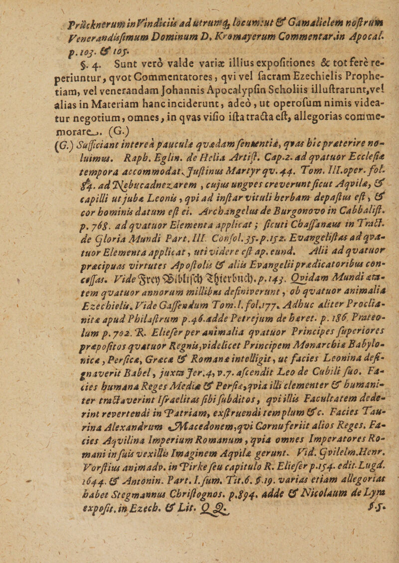 TrucknerummVindUiU ad utrum locum: ut &amp; Gamalielem noftrum Venerandis fimum Dominum D&gt; Kromayerum Commentar dn Apocai p. toj. (d iby. §. 4. Sunt vero valde variae illius expofidones Sc tot fere re- periuntur, qvot Commentatores, qvi vel facram Ezechielis Prophe¬ tiam, vel venerandam Johannis Apocaiypfm Scholiis illuftrarunt,vel alias in Materiam hanc inciderunt, adeo, ut operofum nimis videa¬ tur negotium, omnes, in qvas vifio iftatra&amp;aeft, allegorias comme- morare-.. (G.) ((7.) Sufficiant interea paucula qvadam fen*entia% qtas hiepraterire no* luimus. Rapb. Eglin. de Belia Artift. Cap.2. ad qvatuor Ecclefta tempora accommodatKJuftinm Martyrqv. 44. Tam. llLoper. foL $4, ad Nebu c a dn enarem , cujus ungves creveruntficut Aqvila9 &amp; capilli ut juba Leonis, qvi ad inflar vituli herbam depaftus eft, &amp; cor hominis datum eft ei. Archangelus de Burgonovo in Cabbalift. p. 76$. ad qvatuor Elementa applicat; ftcuti Chajfanaus tn Trabi, de (j foria Mundi Pare AIE Confol.jj.p.ijz. Evangeliftas ad qv a* tuor Elementa applicat, uti videre eft ap. eund. Alii ad qvat uor pracipuas virtutes Apoftolis &amp; aliis Evangeliipradicatoribus con- cejfas. Vide 14L Qgjdam Mundi am» tem qvatuor annorum millibus definiverunt, ob qvatuor animalia Ezechielis Aride Gaffen dum Tom.l.foLiyj* Adhuc aliter Proelia» nita apudPhiUftrum p.46.adde Petrejum deberet, p. 186 Protea» lum p. 702. %. Eliefer per animalia qvatuor Principes fuperiores prapofit os qvatuor Regnis,videlicet Principem Monarchia Babylo- nica, Perfica» Graea &amp; Romana intelligit, ut facies Leonina defi gnaverit Babel, juxta Jer.4» v.y. afeendit Leo de Cubili fiso. Ea- cies humana Reges Media &amp; Perfi&lt;c9qvia ilii clementer (f humani- ter trabiaverint Ifraelitas ftbi fubditos, qvi illis Facultatem dede- rint revertendi in AJ atrium» exft ruendi templum (f c. E acies Tau» rina Alexandrum *Jfytacedonem»qvi Cornu feriit alios Reges. Ea» cies Aqvilina Imperium Romanum »qvia omnes Imperatores Ro» mani infui* vexillis Imaginem A qvi la gerunt. Vid. Cj vilelm.Henr. Vorftius animadv. in Tirke feu capitulo R. Eliefer p.154. edit. Lugd. 1644. &amp; Antonin. Part. I. fum. Tit.6. J.ip. varias etiam allegorias habet Stegmannus Cbriftognos. p.8p4&gt; Adde &amp; Nicolaum de Lyra expoftt.inEzech. Lit. $5*