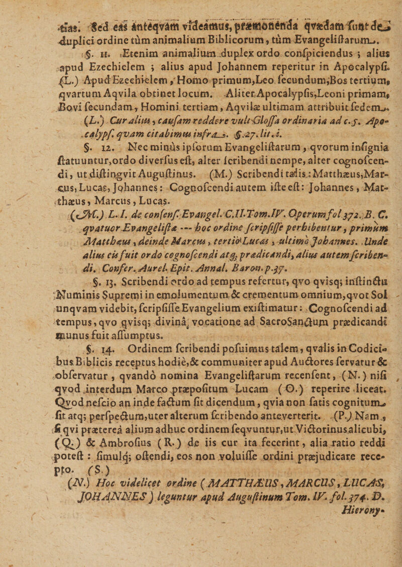 4sa§; Sed eas ihteqvam q^damfuntdci 4uplici ordine tum animalium Biblicorum, tum Evangeliflarum^. :.§. ii» «Etenim animalium duplex ardo confpiciendus \ alius apud Ezechielem ; alius apud Johannem reperitur in Apecalypfi* L.) A-p udEz e e hiel em , Homo primum, Leo fecundum^Bos tertium» qvartum Aqvila obtinet Jocum. Aliter ApocaiypfisdLeoni primam» Bovi fecundam , Homini tertiam, Aqvilae ultimam attribuit fedemu. m Curalim, caufam reddere vultGloffa ordinaria ad c.j, Apo- ,caiypf qvam citabimm infras. $“.-27* Iit A, §. 12. Nec minus ipforum Evangelifiarum, qvorum infignia Hatuuntur,ordo diverfuseft, alter icribendi nempe, alter cognofcen» di &gt; ut diftingvit Augufiinus. (M.) Scribendi tadis; Matthaeus,Mar- CLUs,Lucas, jQhannes: Qognofcendi autem ifieefl;: Johannes, Mat¬ thaeus» Marcus, Lucas. (cJH.) L. I. de con(enf:EvangeLCJL TomJV. Operumfolyp2. B. C, . qvatuorEvangslifa - hoc ordine fcripfijfe perbibentur , primum Matthaeus, deinde Marem, tertia Lucos , ultimo foh annes, Unde alius cis fuit ordo cegnofcendi atjfo praedic an di} alius autemfcriben~ di. Confer, Aure b Epit. Annal, Barotn P'$7* §. 13. Scribendi ordo ad tempus refertur, qvoqvisq$infi:in&amp;ui ^Numinis Supremi in emolumento nx&amp; crementum omnium,qvot Sol funqvara videbit, fcnpfifieEvangeiium exiftimatur; Cognofcendi ad tempus, qvo qvisq, divina^ vocatione ad SacroSan$ujn praedicandi Caunus fuit affumptus. §&lt; 14. Ordinem feribendi pofui mus talem, qvalis in Codici busBiblicis receptus hodie,&amp; communiter apud Audlores fervatur &amp; obfervatur , qvando nomina Evangeliftarum recenfent, (N.) nifi qyod interdum Marco praepofitum J-ucarn ( 0.) reperire diceat. Qvod nefeip an indefadum fit dicendum, qvianon fatis cognituro* fit atq; perfpe&amp;um,uter alterum feribendo anteverterit. .:(P,J Nam fiqvi praeterea alium adhuc ordinem feqvuntur,ut Vidorinusalicubi» (&lt;^) &amp; Ambrofius (R.) de iis cur ita fecerint, alia ratio reddi .potefl:: fimuld, oftendi; eos non _VQ]uiflfe ordini praejudicare rece¬ pi fS ) (N.) Hoc videlicet ordine (MATTHPEU8, MAR CUS, LUCAS, JQHANJAES j leguntur apud Augu[linum Tom&gt; IV* foLj74&gt; 3. Hierony*